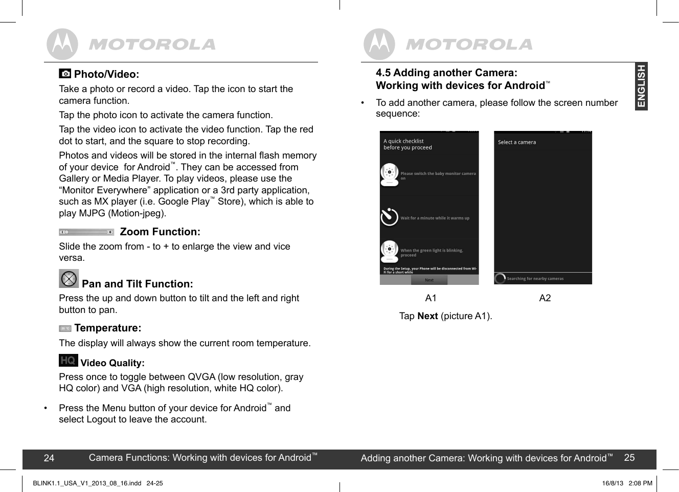 created by:  Pro. Q.C. Systems Design Limited24 25Camera Functions: Working with devices for Android™24 Adding another Camera: Working with devices for Android™25ENGLISH4.5 Adding another Camera: Working with devices for Android™•  To add another camera, please follow the screen number sequence:            A1                           A2  Tap Next (picture A1).  +!&quot;60/+&quot;.#/++;.+) Photo/Video: Take a photo or record a video. Tap the icon to start the camera function. Tap the photo icon to activate the camera function.Tap the video icon to activate the video function. Tap the red dot to start, and the square to stop recording. Photos and videos will be stored in the internal ash memory of your device  for Android™. They can be accessed from Gallery or Media Player. To play videos, please use the  “Monitor Everywhere” application or a 3rd party application, such as MX player (i.e. Google Play™ Store), which is able to play MJPG (Motion-jpeg).  Zoom Function: Slide the zoom from - to + to enlarge the view and vice versa. Pan and Tilt Function:Press the up and down button to tilt and the left and right button to pan.  Temperature:The display will always show the current room temperature. Video Quality: Press once to toggle between QVGA (low resolution, gray HQ color) and VGA (high resolution, white HQ color).•  Press the Menu button of your device for Android™ and select Logout to leave the account.BLINK1.1_USA_V1_2013_08_16.indd   24-25 16/8/13   2:08 PM