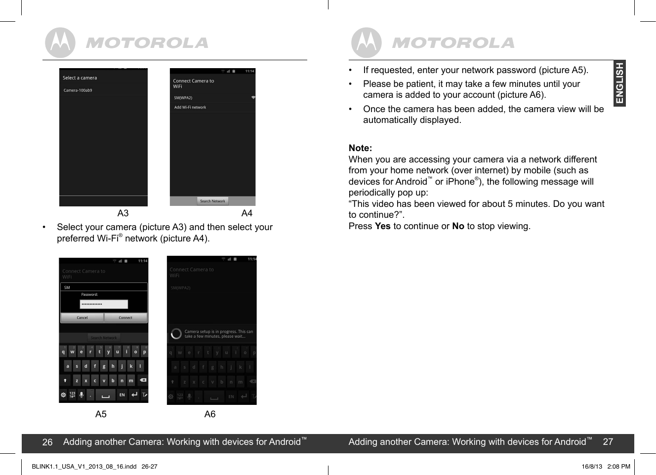 created by:  Pro. Q.C. Systems Design Limited26 27                 A3                        A4•  Select your camera (picture A3) and then select your preferred Wi-Fi® network (picture A4).                         A5                        A6Adding another Camera: Working with devices for Android™26 Adding another Camera: Working with devices for Android™27ENGLISH•  If requested, enter your network password (picture A5).•  Please be patient, it may take a few minutes until your  camera is added to your account (picture A6).•  Once the camera has been added, the camera view will be automatically displayed.Note:When you are accessing your camera via a network different from your home network (over internet) by mobile (such asdevices for Android™ or iPhone®), the following message will periodically pop up:  “This video has been viewed for about 5 minutes. Do you want to continue?”.  Press Yes to continue or No to stop viewing.BLINK1.1_USA_V1_2013_08_16.indd   26-27 16/8/13   2:08 PM