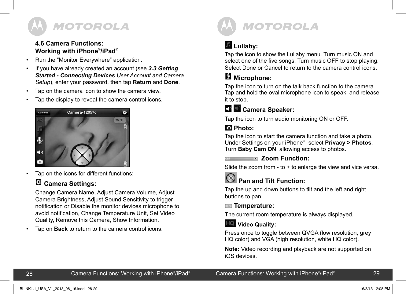 created by:  Pro. Q.C. Systems Design Limited28 294.6 Camera Functions: Working with iPhone®/iPad®•  Run the “Monitor Everywhere” application.•  If you have already created an account (see 3.3 Getting Started - Connecting Devices User Account and Camera Setup), enter your password, then tap Return and Done. •  Tap on the camera icon to show the camera view.•  Tap the display to reveal the camera control icons.•  Tap on the icons for different functions: -+ B+  + + ••C••---+•CD•0•-#B+•54#&amp;+.•54&amp;.••,+5  • •$0+51-  Camera Settings: Change Camera Name, Adjust Camera Volume, Adjust Camera Brightness, Adjust Sound Sensitivity to trigger notication or Disable the monitor devices microphone to avoid notication, Change Temperature Unit, Set Video Quality, Remove this Camera, Show Information.•  Tap on Back to return to the camera control icons. Lullaby: Tap the icon to show the Lullaby menu. Turn music ON and select one of the ve songs. Turn music OFF to stop playing.  Select Done or Cancel to return to the camera control icons. -+ B+  + + ••C••---+•CD•0•-#B+•54#&amp;+.•54&amp;.••,+5  • •$0+51-  Microphone: Tap the icon to turn on the talk back function to the camera. Tap and hold the oval microphone icon to speak, and release it to stop. -+B+  + + ••C••---+•CD•0•-#B+•54#&amp;+.•54&amp;.••,+5  • •$0+51-    Camera Speaker: Tap the icon to turn audio monitoring ON or OFF. +!&quot;60/+&quot;.#/++;.+) Photo: Tap the icon to start the camera function and take a photo.  Under Settings on your iPhone®, select Privacy &gt; Photos. Turn Baby Cam ON, allowing access to photos.    Zoom Function: Slide the zoom from - to + to enlarge the view and vice versa. Pan and Tilt Function:Tap the up and down buttons to tilt and the left and right buttons to pan.  Temperature:The current room temperature is always displayed. Video Quality: Press once to toggle between QVGA (low resolution, grey HQ color) and VGA (high resolution, white HQ color).Note: Video recording and playback are not supported on iOS devices.Camera Functions: Working with iPhone®/iPad®28 Camera Functions: Working with iPhone®/iPad®29BLINK1.1_USA_V1_2013_08_16.indd   28-29 16/8/13   2:08 PM