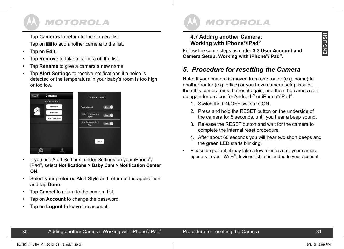 created by:  Pro. Q.C. Systems Design Limited30 314.7 Adding another Camera: Working with iPhone®/iPad®Follow the same steps as under 3.3 User Account and  Camera Setup, Working with iPhone®/iPad®.5.  Procedure for resetting the CameraNote: If your camera is moved from one router (e.g. home) to another router (e.g. ofce) or you have camera setup issues, then this camera must be reset again, and then the camera set up again for devices for AndroidTM or iPhone®/iPad®.1.  Switch the ON/OFF switch to ON.2. Press and hold the RESET button on the underside of the camera for 5 seconds, until you hear a beep sound.3.  Release the RESET button and wait for the camera to complete the internal reset procedure.4.  After about 60 seconds you will hear two short beeps and the green LED starts blinking.•  Please be patient, it may take a few minutes until your camera appears in your Wi-Fi® devices list, or is added to your account.Adding another Camera: Working with iPhone®/iPad®30 Procedure for resetting the Camera 31ENGLISHTap Cameras to return to the Camera list.Tap on   to add another camera to the list.•  Tap on Edit:•  Tap Remove to take a camera off the list.•  Tap Rename to give a camera a new name.•  Tap Alert Settings to receive notications if a noise is detected or the temperature in your baby’s room is too high or too low. •  If you use Alert Settings, under Settings on your iPhone®/iPad®, select Notications &gt; Baby Cam &gt; Notication Center ON. •  Select your preferred Alert Style and return to the application and tap Done. •  Tap Cancel to return to the camera list.•  Tap on Account to change the password.•  Tap on Logout to leave the account.BLINK1.1_USA_V1_2013_08_16.indd   30-31 16/8/13   2:09 PM