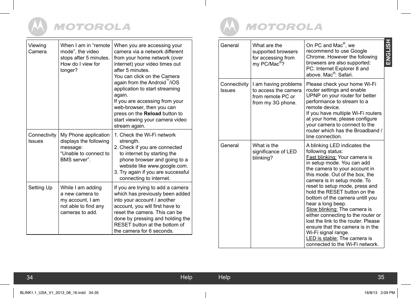 created by:  Pro. Q.C. Systems Design LimitedENGLISHViewing CameraWhen I am in “remote mode”, the video stops after 5 minutes. How do I view for longer?When you are accessing your camera via a network different from your home network (over internet) your video times out after 5 minutes. You can click on the Camera again from the Android™/iOS application to start streaming again. If you are accessing from your web-browser, then you can press on the Reload button to start viewing your camera video stream again.Connectivity IssuesMy Phone application displays the following message:“Unable to connect to BMS server”.1. Check the Wi-Fi network strength.2. Check if you are connected to internet by starting the phone browser and going to a website like www.google.com.3. Try again if you are successful connecting to internet.Setting Up While I am adding a new camera to my account, I am not able to nd any cameras to add.If you are trying to add a camera which has previously been added into your account / another account, you will rst have to reset the camera. This can be done by pressing and holding the RESET button at the bottom of the camera for 6 seconds.General What are the supported browsers for accessing from my PC/Mac®?On PC and Mac®, we recommend to use Google Chrome. However the following browsers are also supported:PC: Internet Explorer 8 and above. Mac®: Safari.Connectivity IssuesI am having problems to access the camera from remote PC or from my 3G phone.Please check your home Wi-Fi router settings and enable UPNP on your router for better performance to stream to a remote device. If you have multiple Wi-Fi routers at your home, please congure your camera to connect to the router which has the Broadband / line connection.General What is the signicance of LED blinking?A blinking LED indicates the following status:Fast blinking: Your camera is in setup mode. You can add the camera to your account in this mode. Out of the box, the camera is in setup mode. To reset to setup mode, press and hold the RESET button on the bottom of the camera untill you hear a long beep.Slow blinking: The camera is either connecting to the router or lost the link to the router. Please ensure that the camera is in the Wi-Fi signal range. LED is stable: The camera is connected to the Wi-Fi network.Help34 Help 35BLINK1.1_USA_V1_2013_08_16.indd   34-35 16/8/13   2:09 PM