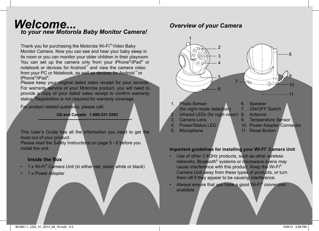 Welcome...to your new Motorola Baby Monitor Camera!Thank you for purchasing the Motorola Wi-Fi® Video Ba  Monitor Camera. Now you can see and hear your baby sleep in its room or you can monitor your older children in their playroom.You  can  set  up  the  camera  only  from  your  iPhone®/iPad® or ™  and  view  the  camera  video   ™Please  keep  your  original  dated  sales  receipt  for  your  records. For warranty service of your Motorola product,  you will need to provide  a  copy  of  your  dated  sales  receipt  to  conrm  warranty status. Registration is not required for warranty coverage.For product related questions, please call:    US and Canada   1-888-331-3383This  User’s  Guide  has  all  the  information  you  need  to  get  the most out of your product.Please read the Safety Instructions on page 5 - 6 before you install the unit.Inside the Box•  1 x Wi-Fi® Camera Unit (in either red, silver, white or black)•  1 x Power AdapterOverview of your CameraImportant guidelines for installing your Wi-Fi® Camera Unit•  Use of other 2.4GHz products, such as other wireless networks, Bluetooth® systems or microwave ovens may cause interference with this product. Keep the Wi-Fi® Camera Unit away from these types of products, or turn them off if they appear to be causing interference.•  Always ensure that you have a good Wi-Fi® connection available. 1.  Photo Sensor  (for night mode detection) 2.  Infrared LEDs (for night vision)3.  Camera Lens4.  Power/Status LED5.  Microphone6.  Speaker7.  ON/OFF Switch8.  Antenna9.  Temperature Sensor10.  Power Adapter Connector11.  Reset Button2345689107111BLINK1.1_USA_V1_2013_08_16.indd   2-3bynotebook or devices for Android iPhone®/iPad .®from your PC or Notebook, as well as devices for Android   or16/8/13   2:08 PM