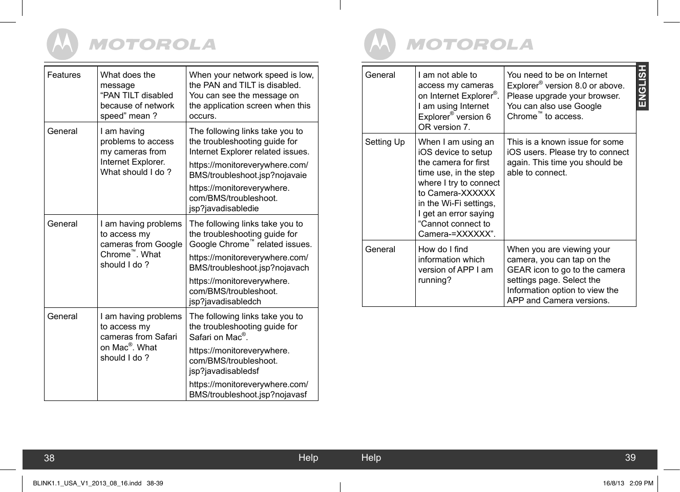 created by:  Pro. Q.C. Systems Design LimitedENGLISHHelp38 Help 39General I am not able to access my cameras on Internet Explorer®. I am using Internet Explorer® version 6 OR version 7.You need to be on Internet Explorer® version 8.0 or above.Please upgrade your browser. You can also use Google Chrome™ to access.Setting Up When I am using an iOS device to setup the camera for rst time use, in the step where I try to connect to Camera-XXXXXX in the Wi-Fi settings, I get an error saying “Cannot connect to Camera-=XXXXXX”.This is a known issue for some iOS users. Please try to connect again. This time you should be able to connect.General How do I nd information which version of APP I am running?When you are viewing your camera, you can tap on the GEAR icon to go to the camera settings page. Select the Information option to view the APP and Camera versions.Features What does the message  “PAN TILT disabled because of network speed” mean ?When your network speed is low, the PAN and TILT is disabled. You can see the message on the application screen when this occurs.General I am having problems to access my cameras from Internet Explorer. What should I do ?The following links take you to the troubleshooting guide for Internet Explorer related issues.https://monitoreverywhere.com/BMS/troubleshoot.jsp?nojavaiehttps://monitoreverywhere.com/BMS/troubleshoot.jsp?javadisabledieGeneral I am having problems to access my cameras from Google Chrome™. What should I do ?The following links take you to the troubleshooting guide for Google Chrome™ related issues.https://monitoreverywhere.com/BMS/troubleshoot.jsp?nojavachhttps://monitoreverywhere.com/BMS/troubleshoot.jsp?javadisabledchGeneral I am having problems to access my cameras from Safari on Mac®. What should I do ?The following links take you to the troubleshooting guide for Safari on Mac®.https://monitoreverywhere.com/BMS/troubleshoot.jsp?javadisabledsfhttps://monitoreverywhere.com/BMS/troubleshoot.jsp?nojavasfBLINK1.1_USA_V1_2013_08_16.indd   38-39 16/8/13   2:09 PM