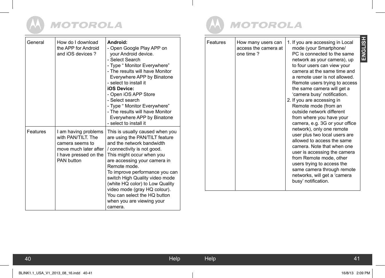 created by:  Pro. Q.C. Systems Design LimitedENGLISHHelp40 Help 41Features How many users can access the camera at one time ?1. If you are accessing in Local mode (your Smartphone/PC is connected to the same network as your camera), up to four users can view your camera at the same time and a remote user is not allowed. Remote users trying to access the same camera will get a ‘camera busy’ notication.2. If you are accessing in Remote mode (from an outside network different from where you have your camera, e.g. 3G or your ofce network), only one remote user plus two local users are allowed to access the same camera. Note that when one user is accessing the camera from Remote mode, other users trying to access the same camera through remote networks, will get a ‘camera busy’ notication.General How do I download the APP for Android and iOS devices ?Android:- Open Google Play APP on         your Android device. - Select Search- Type “ Monitor Everywhere”- The results will have Monitor  Everywhere APP by Binatone- select to install itiOS Device:- Open iOS APP Store- Select search- Type “ Monitor Everywhere”- The results will have Monitor   Everywhere APP by Binatone- select to install itFeatures I am having problems with PAN/TILT. The camera seems to move much later after I have pressed on the PAN buttonThis is usually caused when you are using the PAN/TILT feature and the network bandwidth / connectivity is not good. This might occur when you are accessing your camera in Remote mode.To improve performance you can switch High Quality video mode (white HQ color) to Low Quality video mode (gray HQ colour). You can select the HQ button when you are viewing your camera.BLINK1.1_USA_V1_2013_08_16.indd   40-41 16/8/13   2:09 PM