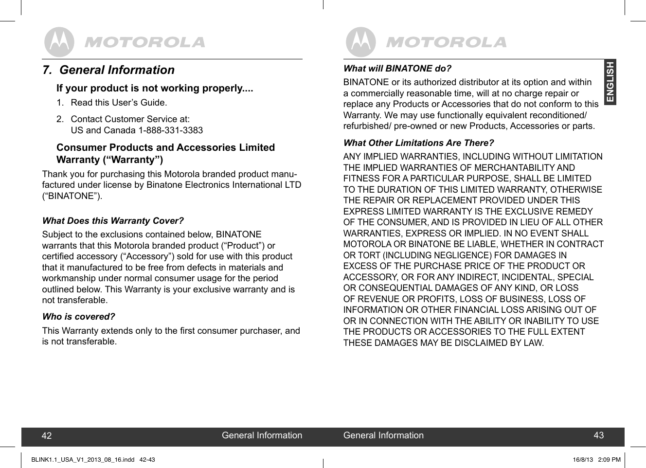 created by:  Pro. Q.C. Systems Design Limited42 43What will BINATONE do?BINATONE or its authorized distributor at its option and within a commercially reasonable time, will at no charge repair or replace any Products or Accessories that do not conform to this Warranty. We may use functionally equivalent reconditioned/ refurbished/ pre-owned or new Products, Accessories or parts.What Other Limitations Are There?ANY IMPLIED WARRANTIES, INCLUDING WITHOUT LIMITATION THE IMPLIED WARRANTIES OF MERCHANTABILITY AND FITNESS FOR A PARTICULAR PURPOSE, SHALL BE LIMITED TO THE DURATION OF THIS LIMITED WARRANTY, OTHERWISE THE REPAIR OR REPLACEMENT PROVIDED UNDER THIS EXPRESS LIMITED WARRANTY IS THE EXCLUSIVE REMEDY OF THE CONSUMER, AND IS PROVIDED IN LIEU OF ALL OTHER WARRANTIES, EXPRESS OR IMPLIED. IN NO EVENT SHALL MOTOROLA OR BINATONE BE LIABLE, WHETHER IN CONTRACT OR TORT (INCLUDING NEGLIGENCE) FOR DAMAGES IN EXCESS OF THE PURCHASE PRICE OF THE PRODUCT OR ACCESSORY, OR FOR ANY INDIRECT, INCIDENTAL, SPECIAL OR CONSEQUENTIAL DAMAGES OF ANY KIND, OR LOSS OF REVENUE OR PROFITS, LOSS OF BUSINESS, LOSS OF INFORMATION OR OTHER FINANCIAL LOSS ARISING OUT OF OR IN CONNECTION WITH THE ABILITY OR INABILITY TO USE THE PRODUCTS OR ACCESSORIES TO THE FULL EXTENT THESE DAMAGES MAY BE DISCLAIMED BY LAW.General Information42 General Information 43ENGLISH7.  General InformationIf your product is not working properly....1.  Read this User’s Guide.2.  Contact Customer Service at: US and Canada 1-888-331-3383Consumer Products and Accessories Limited  Warranty (“Warranty”)Thank you for purchasing this Motorola branded product manu-factured under license by Binatone Electronics International LTD(“BINATONE”).What Does this Warranty Cover?Subject to the exclusions contained below, BINATONE warrants that this Motorola branded product (“Product”) or certied accessory (“Accessory”) sold for use with this product that it manufactured to be free from defects in materials and workmanship under normal consumer usage for the period outlined below. This Warranty is your exclusive warranty and is not transferable. Who is covered?This Warranty extends only to the rst consumer purchaser, and is not transferable.BLINK1.1_USA_V1_2013_08_16.indd   42-43 16/8/13   2:09 PM