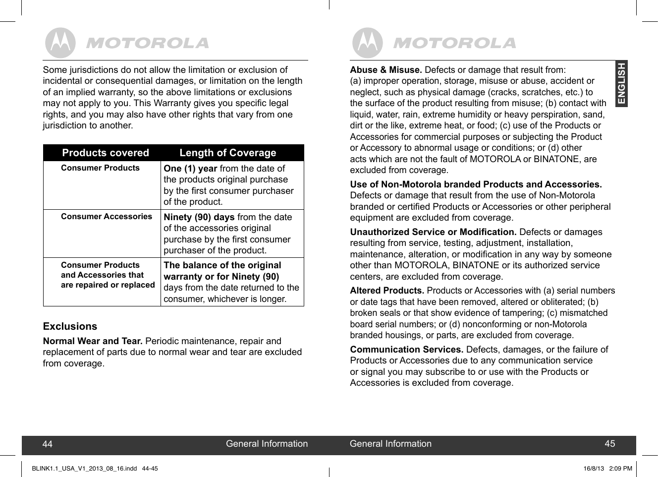 created by:  Pro. Q.C. Systems Design Limited44 45Abuse &amp; Misuse. Defects or damage that result from:  (a) improper operation, storage, misuse or abuse, accident or neglect, such as physical damage (cracks, scratches, etc.) to the surface of the product resulting from misuse; (b) contact with liquid, water, rain, extreme humidity or heavy perspiration, sand, dirt or the like, extreme heat, or food; (c) use of the Products or Accessories for commercial purposes or subjecting the Product or Accessory to abnormal usage or conditions; or (d) other acts which are not the fault of MOTOROLA or BINATONE, are excluded from coverage.Use of Non-Motorola branded Products and Accessories. Defects or damage that result from the use of Non-Motorola branded or certied Products or Accessories or other peripheral equipment are excluded from coverage.Unauthorized Service or Modication. Defects or damages resulting from service, testing, adjustment, installation, maintenance, alteration, or modication in any way by someone other than MOTOROLA, BINATONE or its authorized service centers, are excluded from coverage.Altered Products. Products or Accessories with (a) serial numbers or date tags that have been removed, altered or obliterated; (b) broken seals or that show evidence of tampering; (c) mismatched board serial numbers; or (d) nonconforming or non-Motorola branded housings, or parts, are excluded from coverage.Communication Services. Defects, damages, or the failure ofProducts or Accessories due to any communication service or signal you may subscribe to or use with the Products or Accessories is excluded from coverage.General Information44 General Information 45ENGLISHSome jurisdictions do not allow the limitation or exclusion of incidental or consequential damages, or limitation on the length of an implied warranty, so the above limitations or exclusions may not apply to you. This Warranty gives you specic legal rights, and you may also have other rights that vary from one jurisdiction to another.Products covered Length of CoverageConsumer Products One (1) year from the date of the products original purchase by the rst consumer purchaser of the product.Consumer Accessories Ninety (90) days from the date of the accessories original purchase by the rst consumer purchaser of the product.Consumer Products and Accessories that are repaired or replacedThe balance of the original warranty or for Ninety (90) days from the date returned to the consumer, whichever is longer.ExclusionsNormal Wear and Tear. Periodic maintenance, repair and replacement of parts due to normal wear and tear are excluded from coverage.BLINK1.1_USA_V1_2013_08_16.indd   44-45 16/8/13   2:09 PM