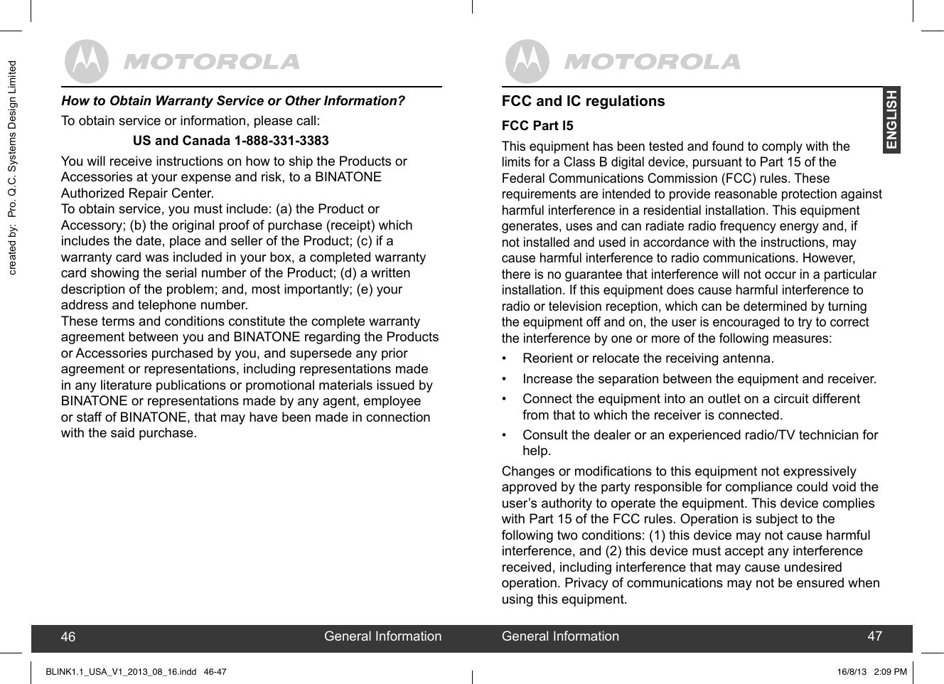 created by:  Pro. Q.C. Systems Design LimitedENGLISH46 47FCC and IC regulationsFCC Part l5This equipment has been tested and found to comply with the limits for a Class B digital device, pursuant to Part 15 of the Federal Communications Commission (FCC) rules. These requirements are intended to provide reasonable protection against harmful interference in a residential installation. This equipment generates, uses and can radiate radio frequency energy and, if not installed and used in accordance with the instructions, may cause harmful interference to radio communications. However, there is no guarantee that interference will not occur in a particular installation. If this equipment does cause harmful interference to radio or television reception, which can be determined by turning the equipment off and on, the user is encouraged to try to correct the interference by one or more of the following measures:•  Reorient or relocate the receiving antenna.•  Increase the separation between the equipment and receiver.•  Connect the equipment into an outlet on a circuit different from that to which the receiver is connected.•  Consult the dealer or an experienced radio/TV technician for help.Changes or modications to this equipment not expressively approved by the party responsible for compliance could void the user’s authority to operate the equipment. This device complies with Part 15 of the FCC rules. Operation is subject to the following two conditions: (1) this device may not cause harmful interference, and (2) this device must accept any interference received, including interference that may cause undesired operation. Privacy of communications may not be ensured when using this equipment.General Information46 General Information 47How to Obtain Warranty Service or Other Information?To obtain service or information, please call:       US and Canada 1-888-331-3383You will receive instructions on how to ship the Products orAccessories at your expense and risk, to a BINATONE Authorized Repair Center.To obtain service, you must include: (a) the Product or Accessory; (b) the original proof of purchase (receipt) which includes the date, place and seller of the Product; (c) if a warranty card was included in your box, a completed warranty card showing the serial number of the Product; (d) a written description of the problem; and, most importantly; (e) your address and telephone number.These terms and conditions constitute the complete warrantyagreement between you and BINATONE regarding the Products or Accessories purchased by you, and supersede any prior agreement or representations, including representations made in any literature publications or promotional materials issued by BINATONE or representations made by any agent, employee or staff of BINATONE, that may have been made in connection with the said purchase.BLINK1.1_USA_V1_2013_08_16.indd   46-47 16/8/13   2:09 PM