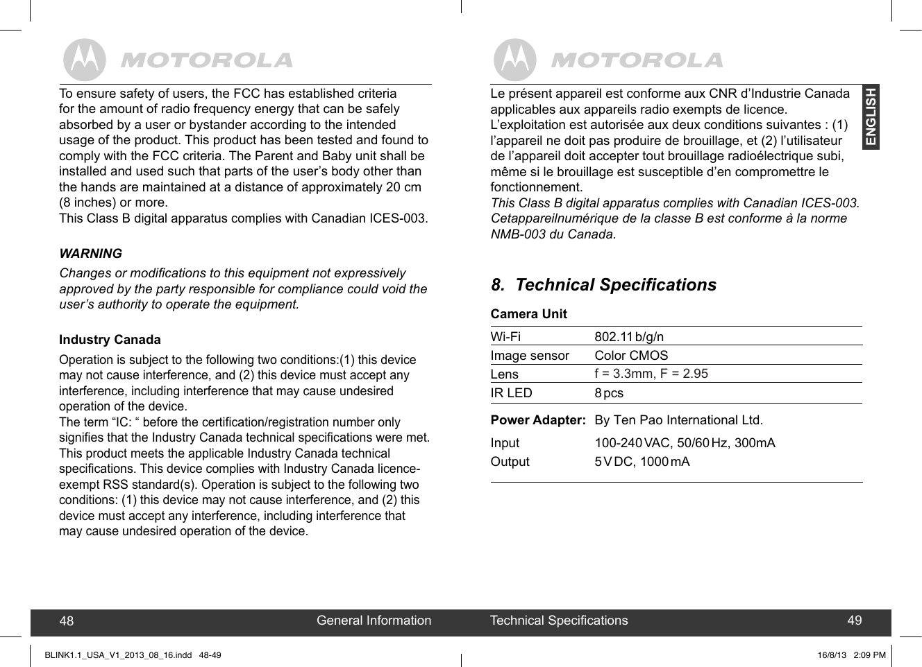 created by:  Pro. Q.C. Systems Design LimitedENGLISHGeneral Information48 Technical Specications 49Le présent appareil est conforme aux CNR d’Industrie Canadaapplicables aux appareils radio exempts de licence.L’exploitation est autorisée aux deux conditions suivantes : (1) l’appareil ne doit pas produire de brouillage, et (2) l’utilisateur de l’appareil doit accepter tout brouillage radioélectrique subi, même si le brouillage est susceptible d’en compromettre le fonctionnement.This Class B digital apparatus complies with Canadian ICES-003.Cetappareilnumérique de la classe B est conforme à la norme NMB-003 du Canada.8.  Technical SpecicationsCamera UnitWi-Fi     802.11 b/g/nImage sensor  Color CMOSLens    f = 3.3mm, F = 2.95  IR LED    8 pcsPower Adapter:  By   Ltd.Input     100-240 VAC, 50/60 Hz, 300mAOutput     5 V DC, 1000 mATo ensure safety of users, the FCC has established criteria for the amount of radio frequency energy that can be safely absorbed by a user or bystander according to the intended usage of the product. This product has been tested and found to comply with the FCC criteria. The Parent and Baby unit shall be installed and used such that parts of the user’s body other than the hands are maintained at a distance of approximately 20 cm (8 inches) or more.This Class B digital apparatus complies with Canadian ICES-003.WARNINGChanges or modications to this equipment not expressively approved by the party responsible for compliance could void the user’s authority to operate the equipment.Industry CanadaOperation is subject to the following two conditions:(1) this device may not cause interference, and (2) this device must accept any interference, including interference that may cause undesired operation of the device.The term “IC: “ before the certication/registration number only signies that the Industry Canada technical specications were met.This product meets the applicable Industry Canada technicalspecications. This device complies with Industry Canada licence-exempt RSS standard(s). Operation is subject to the following two conditions: (1) this device may not cause interference, and (2) this device must accept any interference, including interference that may cause undesired operation of the device.BLINK1.1_USA_V1_2013_08_16.indd   48-49 16/8/13   2:09 PMTen Pao International