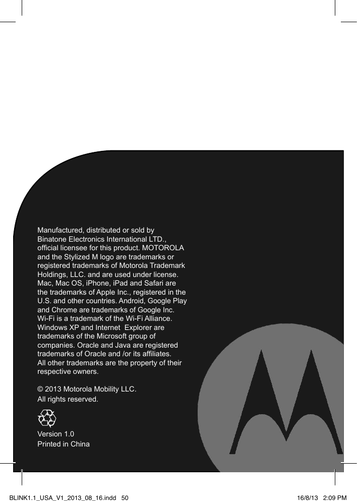 Manufactured, distributed or sold by Binatone Electronics International LTD., ofcial licensee for this product. MOTOROLA and the Stylized M logo are trademarks or registered trademarks of Motorola Trademark Holdings, LLC. and are used under license. Mac, Mac OS, iPhone, iPad and Safari are the trademarks of Apple Inc., registered in the U.S. and other countries. Android, Google Play and Chrome are trademarks of Google Inc.  Wi-Fi is a trademark of the Wi-Fi Alliance. Windows XP and Internet  Explorer are trademarks of the Microsoft group of companies. Oracle and Java are registered trademarks of Oracle and /or its afliates. All other trademarks are the property of their respective owners.   © 2013 Motorola Mobility LLC.All rights reserved.Version  .0Printed in ChinaBLINK1.1_USA_V1_2013_08_16.indd   50116/8/13   2:09 PM