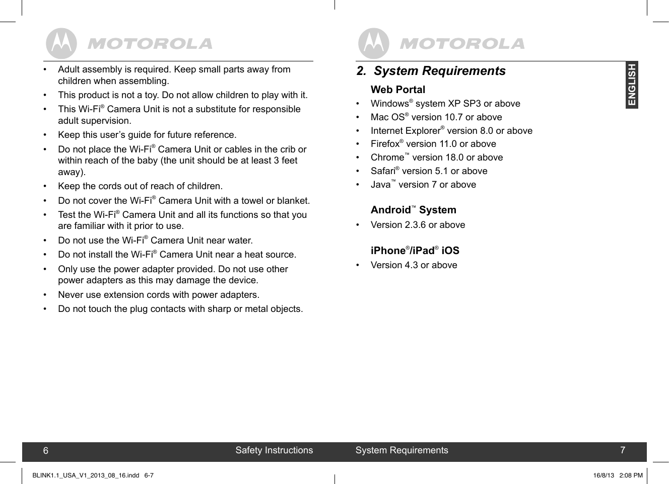 created by:  Pro. Q.C. Systems Design LimitedENGLISH672.  System RequirementsWeb Portal•  Windows® system XP SP3 or above•  Mac OS® version 10.7 or above •  Internet Explorer® version 8.0 or above •  Firefox® version 11.0 or above •  Chrome™ version 18.0 or above •  Safari® version 5.1 or above •  Java™ version 7 or aboveAndroid™ System •  Version 2.3.6 or aboveiPhone®/iPad® iOS•  Version 4.3 or aboveSystem RequirementsSafety Instructions•  Adult assembly is required. Keep small parts away from children when assembling.•  This product is not a toy. Do not allow children to play with it.•  This Wi-Fi® Camera Unit is not a substitute for responsible adult supervision.•  Keep this user’s guide for future reference.•  Do not place the Wi-Fi® Camera Unit or cables in the crib or within reach of the baby (the unit should be at least 3 feet away).•  Keep the cords out of reach of children.•  Do not cover the Wi-Fi® Camera Unit with a towel or blanket.•  Test the Wi-Fi® Camera Unit and all its functions so that you are familiar with it prior to use.•  Do not use the Wi-Fi® Camera Unit near water.•  Do not install the Wi-Fi® Camera Unit near a heat source.•  Only use the power adapter provided. Do not use other power adapters as this may damage the device.• Never use extension cords with power adapters. •  Do not touch the plug contacts with sharp or metal objects.BLINK1.1_USA_V1_2013_08_16.indd   6-7 16/8/13   2:08 PM
