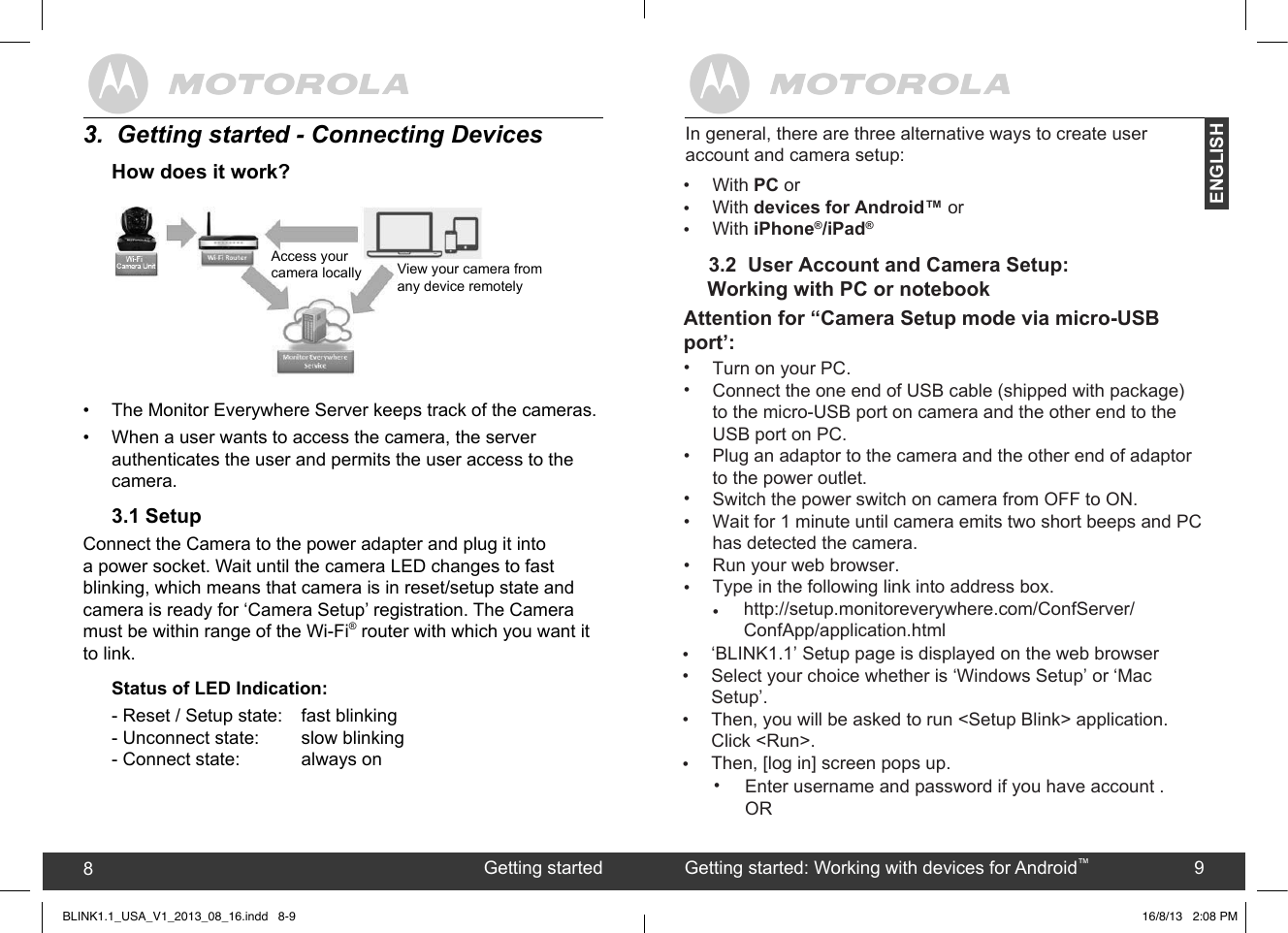 created by:  Pro. Q.C. Systems Design Limited89Getting started8Getting started: Working with devices for Android™9ENGLISH3.  Getting started - Connecting DevicesHow does it work?•  The Monitor Everywhere Server keeps track of the cameras.•  When a user wants to access the camera, the server authenticates the user and permits the user access to the camera.3.1 SetupConnect the Camera to the power adapter and plug it into a power socket. Wait until the camera LED changes to fast blinking, which means that camera is in reset/setup state and camera is ready for ‘Camera Setup’ registration. The Camera must be within range of the Wi-Fi® router with which you want it to link. Status of LED Indication:- Reset / Setup state:   fast blinking- Unconnect state:    slow blinking- Connect state:     always onView your camera fromany device remotelyAccess your camera locallyBLINK1.1_USA_V1_2013_08_16.indd   8-93.2  User Account and Camera Setup:       Working with PC or notebook•••In general, there are three alternative ways to create user account and camera setup:With PC orWith devices for Android™ orWith iPhone®/iPad®16/8/13   2:08 PM••••••••Attention for “Camera Setup mode via micro-USBport’:Turn on your PC.Connect the one end of USB cable (shipped with package) to the micro-USB port on camera and the other end to the USB port on PC.Plug an adaptor to the camera and the other end of adaptor to the power outlet.Switch the power switch on camera from OFF to ON.Wait for 1 minute until camera emits two short beeps and PC has detected the camera.Run your web browser.Type in the following link into address box.    http://setup.monitoreverywhere.com/ConfServer/ConfApp/application.html••••‘BLINK1.1’ Setup page is displayed on the web browserSelect your choice whether is ‘Windows Setup’ or ‘Mac Setup’. Then, you will be asked to run &lt;Setup Blink&gt; application. Click &lt;Run&gt;.Then, [log in] screen pops up.•Enter username and password if you have account .OR