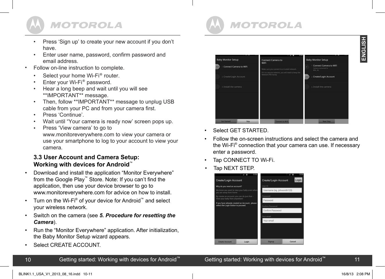created by:  Pro. Q.C. Systems Design Limited10 11•  Tap NEXT STEP.Getting started: Working with devices for Android™10 Getting started: Working with devices for Android™11ENGLISHBLINK1.1_USA_V1_2013_08_16.indd   10-11•  Select GET STARTED. •  Follow the on-screen instructions and select the camera and the Wi-Fi® connection that your camera can use. If necessary enter a password.• Tap CONNECT TO Wi-Fi.16/8/13   2:08 PM3.3 User Account and Camera Setup: Working with devices for Android™•  Download and install the application “Monitor Everywhere” from the Google Play™ Store. Note: If you can’t nd the application, then use your device browser to go to  www.monitoreverywhere.com for advice on how to install.•  Turn on the Wi-Fi® of your device for Android™ and select your wireless network.•  Switch on the camera (see 5. Procedure for resetting the Camera).•  Run the “Monitor Everywhere” application. After initialization, the Baby Monitor Setup wizard appears.•  Select CREATE ACCOUNT. ••••••••••Follow on-line instruction to complete.Press ‘Sign up’ to create your new account if you don’t have. Enter user name, password, confirm password and email address.Select your home Wi-Fi   router.Enter your Wi-Fi   password.Hear a long beep and wait until you will see **IMPORTANT** message.Then, follow **IMPORTANT** message to unplug USB cable from your PC and from your camera first.Press ‘Continue’.Wait until “Your camera is ready now’ screen pops up.Press ‘View camera’ to go to www.monitoreverywhere.com to view your camera or use your smartphone to log to your account to view your camera.®®