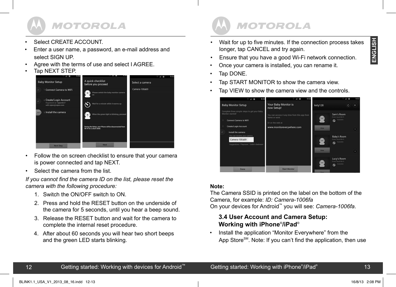 created by:  Pro. Q.C. Systems Design Limited12 13•  Once your camera is installed, you can rename it. •  Tap DONE. •  Tap START MONITOR to show the camera view.•  Tap VIEW to show the camera view and the controls.Note:The Camera SSID is printed on the label on the bottom of the Camera, for example: ID: Camera-1006faOn your devices for Android™ you will see: Camera-1006fa.3.4 User Account and Camera Setup: Working with iPhone®/iPad®• Install the application “Monitor Everywhere” from the  Getting started: Working with devices for Android™12 Getting started: Working with iPhone®/iPad®13ENGLISHBLINK1.1_USA_V1_2013_08_16.indd   12-13 16/8/13   2:08 PM• Agree with the terms of use and select I AGREE.• Tap NEXT STEP.•  Follow the on screen checklist to ensure that your camera  is power connected and tap NEXT. •  Select the camera from the list.If you cannot nd the camera ID on the list, please reset the camera with the following procedure:1.  Switch the ON/OFF switch to ON.2. Press and hold the RESET button on the underside of the camera for 5 seconds, until you hear a beep sound.3.  Release the RESET button and wait for the camera to complete the internal reset procedure.select SIGN UP. 4.  After about 60 seconds you will hear two short beeps •  Wait for up to ve minutes. If the connection process takes longer, tap CANCEL and try again. • Ensure that you have a good Wi-Fi network connection. and the green LED starts blinking.•  Select CREATE ACCOUNT.•  Enter a user name, a password, an e-mail address and  App StoreSM. Note: If you can’t nd the application, then use 