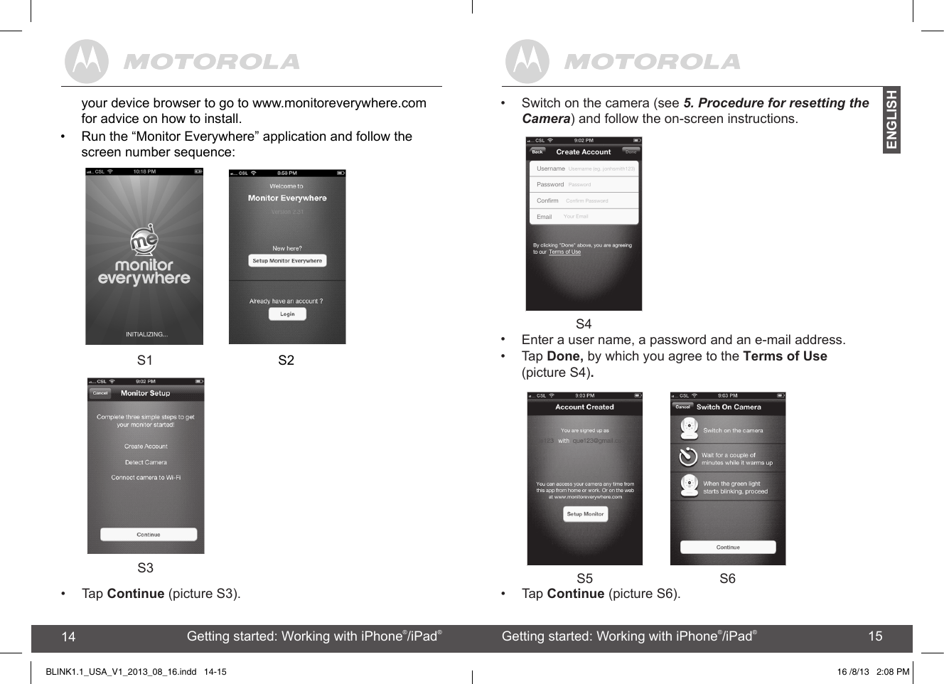 12 13   S5 S6Getting started: Working with devices for Android™12 Getting started: Working with iPhone®/iPad®13ENGLISH14 15 Getting started: Working with iPhone®/iPad®14 Getting started: Working with iPhone®/iPad®15ENGLISH S3   • Tap Continue (picture S3).•  Switch on the camera (see 5. Procedure for resetting the Camera) and follow the on-screen instructions. S4•  Tap Done, by which you agree to the Terms of UseBLINK1.1_USA_V1_2013_08_16  .indd   14-15•Enter a user name, a password and an e-mail address.(picture S4).16   /8/13   2:08 PMyour device browser to go to www.monitoreverywhere.com for advice on how to install.•  Run the “Monitor Everywhere” application and follow the screen number sequence:               S1                                S2•Tap Continue (picture S6).