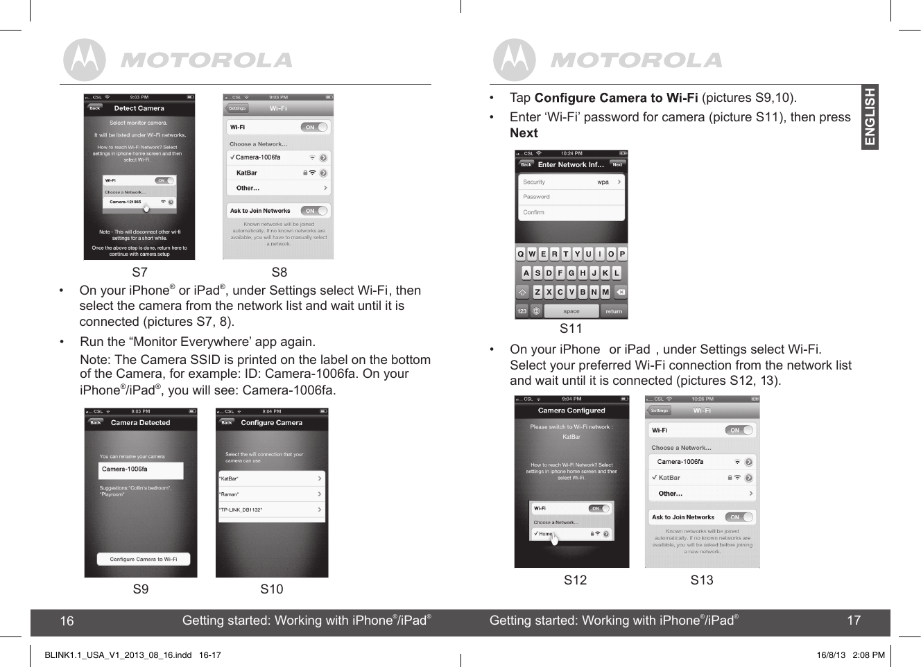 created by:  Pro. Q.C. Systems Design Limited16 17 S9 S10 S12 S13•On your iPhone  or iPad , under Settings select Wi-Fi. Select your preferred Wi-Fi connection from the network list and wait until it is connected (pictures S12, 13). Getting started: Working with iPhone®/iPad®16 Getting started: Working with iPhone®/iPad®17ENGLISHBLINK1.1_USA_V1_2013_08_16.indd   16-17• Run the “Monitor Everywhere’ app again.Note: The Camera SSID is printed on the label on the bottom of the Camera, for example: ID: Camera-1006fa. On your iPhone®/iPad®, you will see: Camera-1006fa.16/8/13   2:08 PM•Tap   (pictures S9,10).•  Enter ‘Wi-Fi’ password for camera (picture S11), then press NextS11    S7 S8•  On your iPhone® or iPad®, under Settings select Wi-Fi, then select the camera from the network list and wait until it is connected (pictures S7, 8).  