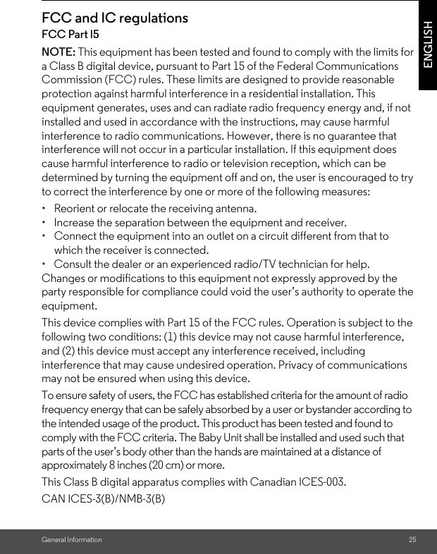 General Information 25ENGLISHFCC and IC regulationsFCC Part l5NOTE: This equipment has been tested and found to comply with the limits for a Class B digital device, pursuant to Part 15 of the Federal Communications Commission (FCC) rules. These limits are designed to provide reasonable protection against harmful interference in a residential installation. This equipment generates, uses and can radiate radio frequency energy and, if not installed and used in accordance with the instructions, may cause harmful interference to radio communications. However, there is no guarantee that interference will not occur in a particular installation. If this equipment does cause harmful interference to radio or television reception, which can be determined by turning the equipment off and on, the user is encouraged to try to correct the interference by one or more of the following measures:•  Reorient or relocate the receiving antenna.•  Increase the separation between the equipment and receiver.•  Connect the equipment into an outlet on a circuit different from that to which the receiver is connected.•  Consult the dealer or an experienced radio/TV technician for help.Changes or modifications to this equipment not expressly approved by the party responsible for compliance could void the user’s authority to operate the equipment.This device complies with Part 15 of the FCC rules. Operation is subject to the following two conditions: (1) this device may not cause harmful interference, and (2) this device must accept any interference received, including interference that may cause undesired operation. Privacy of communications may not be ensured when using this device.To ensure safety of users, the FCC has established criteria for the amount of radio frequency energy that can be safely absorbed by a user or bystander according to the intended usage of the product. This product has been tested and found to comply with the FCC criteria. The Baby Unit shall be installed and used such that parts of the user’s body other than the hands are maintained at a distance of approximately 8 inches (20 cm) or more.This Class B digital apparatus complies with Canadian ICES-003.CAN ICES-3(B)/NMB-3(B)