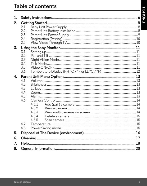 Table of contents 5ENGLISHTable of contents1. Safety Instructions..................................................................................... 62. Getting Started.......................................................................................... 82.1 Baby Unit Power Supply.............................................................................. 82.2 Parent Unit Battery Installation ....................................................................82.3 Parent Unit Power Supply ...........................................................................92.4 Registration (Pairing).................................................................................102.5 View Video Through TV............................................................................103. Using the Baby Monitor........................................................................... 113.1 Setting up...................................................................................................113.2 Pan and Tilt ................................................................................................113.3 Night Vision Mode.....................................................................................113.4 Talk Mode ..................................................................................................113.5 Video ON/OFF..........................................................................................113.6 Temperature Display (HH °C / °F or LL °C / °F) ......................................124. Parent Unit Menu Options....................................................................... 134.1 Volume.......................................................................................................134.2 Brightness .................................................................................................. 134.3 Lullaby........................................................................................................134.4 Zoom..........................................................................................................134.5 Alarm..........................................................................................................134.6 Camera Control ........................................................................................144.6.1 Add (pair) a camera  ..................................................................144.6.2 View a camera  ...........................................................................144.6.3 View multi-cameras on screen ..................................................144.6.4 Delete a camera  ........................................................................154.6.5 Scan camera .............................................................................. 154.7 Temperature.............................................................................................. 154.8 Power Saving mode ..................................................................................155. Disposal of The Device (environment) ................................................... 166. Cleaning .................................................................................................. 177. Help.......................................................................................................... 188. General Information ................................................................................20