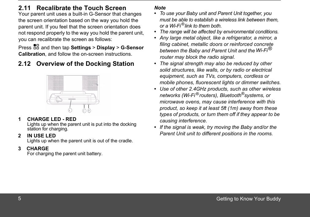 Getting to Know Your Buddy2.11 Recalibrate the Touch ScreenYour parent unit uses a built-in G-Sensor that changes the screen orientation based on the way you hold the parent unit. If you feel that the screen orientation does not respond properly to the way you hold the parent unit, you can recalibrate the screen as follows:Press H and then tap Settings &gt; Display &gt; G-Sensor Calibration, and follow the on-screen instructions.2.12 Overview of the Docking Station1 CHARGE LED - REDLights up when the parent unit is put into the docking station for charging.2 IN USE LED Lights up when the parent unit is out of the cradle. 3    CHARGE   For charging the parent unit battery. Note•  To use your Baby unit and Parent Unit together, you must be able to establish a wireless link between them,•  The range will be affected by environmental conditions.•  Any large metal object, like a refrigerator, a mirror, a filing cabinet, metallic doors or reinforced concrete between the Baby and Parent Unit and the adio signal.•  The signal strength may also be reduced by other solid structures, like walls, or by radio or electrical equipment, such as TVs, computers, cordless or mobile phones, fluorescent lights or dimmer switches.•  Use of other 2.4GHz products, such as other wireless networks (Wi-Fi   routers), Bluetooth®  systems, or microwave ovens, may cause interference with this product, so keep it at least 5ft (1m) away from these types of products, or turn them off if they appear to be causing interference.•  If the signal is weak, try moving the Baby and/or the Parent Unit unit to different positions in the rooms.®or a Wi-Fi   link to them both.®®Wi-Fi   router may block the r5