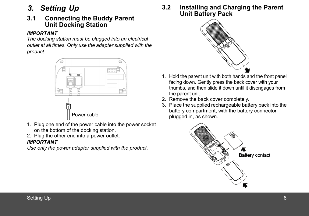 Setting Up3.1 Connecting the Buddy Parent Unit Docking StationIMPORTANTThe docking station must be plugged into an electrical outlet at all times. Only use the adapter supplied with the product.1. Plug one end of the power cable into the power socket  on the bottom of the docking station.2. Plug the other end into a power outlet.IMPORTANTUse only the power adapter supplied with the product. 3.2 Installing and Charging the Parent Unit Battery Pack1. Hold the parent unit with both hands and the front panel facing down. Gently press the back cover with your thumbs, and then slide it down until it disengages from the parent unit.2. Remove the back cover completely.3. Place the supplied rechargeable battery pack into the battery compartment, with the battery connector plugged in, as shown.Power cable 63. Setting Up