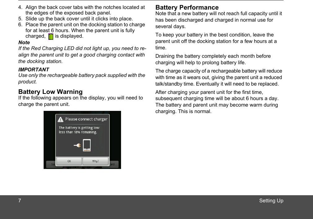 Setting Up4. Align the back cover tabs with the notches located at the edges of the exposed back panel. 5. Slide up the back cover until it clicks into place. 6. Place the parent unit on the docking station to charge for at least 6 hours. When the parent unit is fully charged,   is displayed.NoteIf the Red Charging LED did not light up, you need to re-align the parent unit to get a good charging contact with the docking station.IMPORTANTUse only the rechargeable battery pack supplied with the product.Battery Low WarningIf the following appears on the display, you will need to charge the parent unit.Battery PerformanceNote that a new battery will not reach full capacity until it has been discharged and charged in normal use for several days.To keep your battery in the best condition, leave the parent unit off the docking station for a few hours at a time.Draining the battery completely each month before charging will help to prolong battery life.The charge capacity of a rechargeable battery will reduce with time as it wears out, giving the parent unit a reduced talk/standby time. Eventually it will need to be replaced.After charging your parent unit for the first time, subsequent charging time will be about 6 hours a day. The battery and parent unit may become warm during charging. This is normal.7