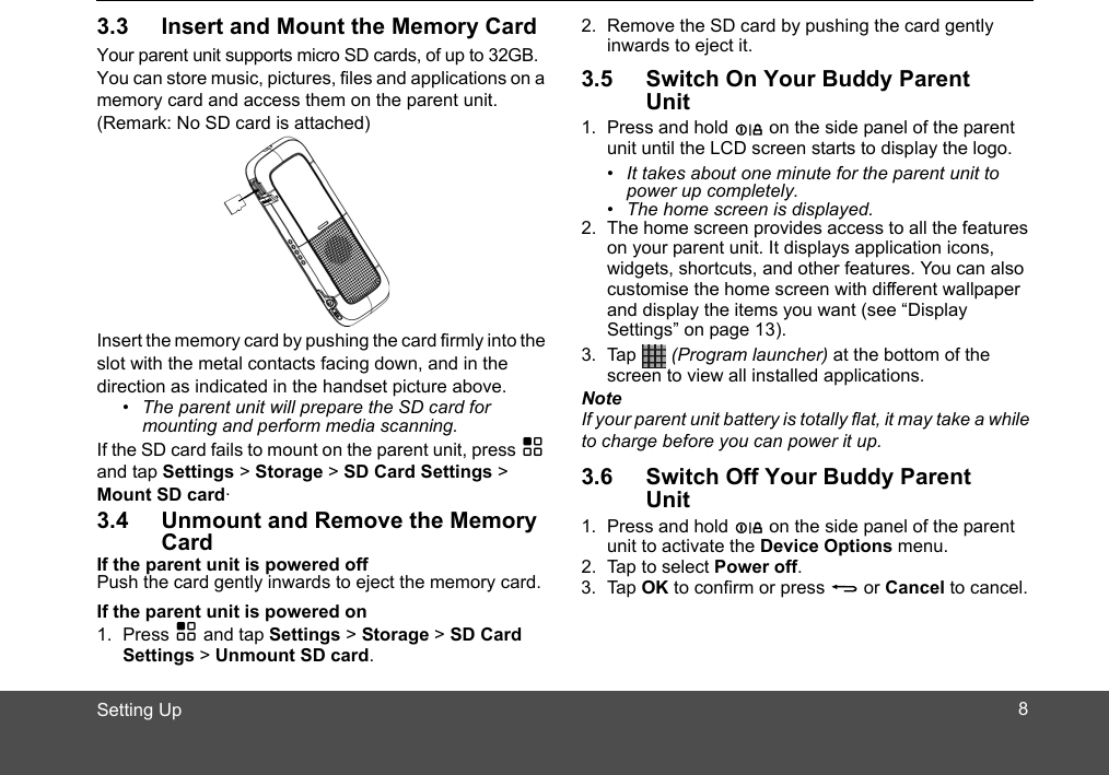 Setting Up3.3 Insert and Mount the Memory CardYour parent unit supports micro SD cards, of up to 32GB.You can store music, pictures, files and applications on a memory card and access them on the parent unit.Insert the memory card by pushing the card firmly into the slot with the metal contacts facing down, and in the direction as indicated in the handset picture above.•  The parent unit will prepare the SD card for mounting and perform media scanning.If the SD card fails to mount on the parent unit, press H and tap Settings &gt; Storage &gt; SD Card Settings &gt; Mount SD card.3.4 Unmount and Remove the Memory CardIf the parent unit is powered offPush the card gently inwards to eject the memory card.If the parent unit is powered on1. Press H and tap Settings &gt; Storage &gt; SD Card Settings &gt; Unmount SD card.2. Remove the SD card by pushing the card gently inwards to eject it.3.5 Switch On Your Buddy Parent Unit1. Press and hold L on the side panel of the parent unit until the LCD screen starts to display the logo. •  It takes about one minute for the parent unit to power up completely.•  The home screen is displayed.2. The home screen provides access to all the features on your parent unit. It displays application icons, widgets, shortcuts, and other features. You can also customi e the home screen with different wallpaper and display the items you want (see “Display Settings” on page 13).3. Tap  (Program launcher) at the bottom of the screen to view all installed applications.NoteIf your parent unit battery is totally flat, it may take a while to charge before you can power it up.3.6 Switch Off Your Buddy Parent Unit1. Press and hold L on the side panel of the parent unit to activate the Device Options menu.2. Tap to select Power off.3. Tap OK to confirm or press B or Cancel to cancel.s(Remark: No SD card is attached) 8