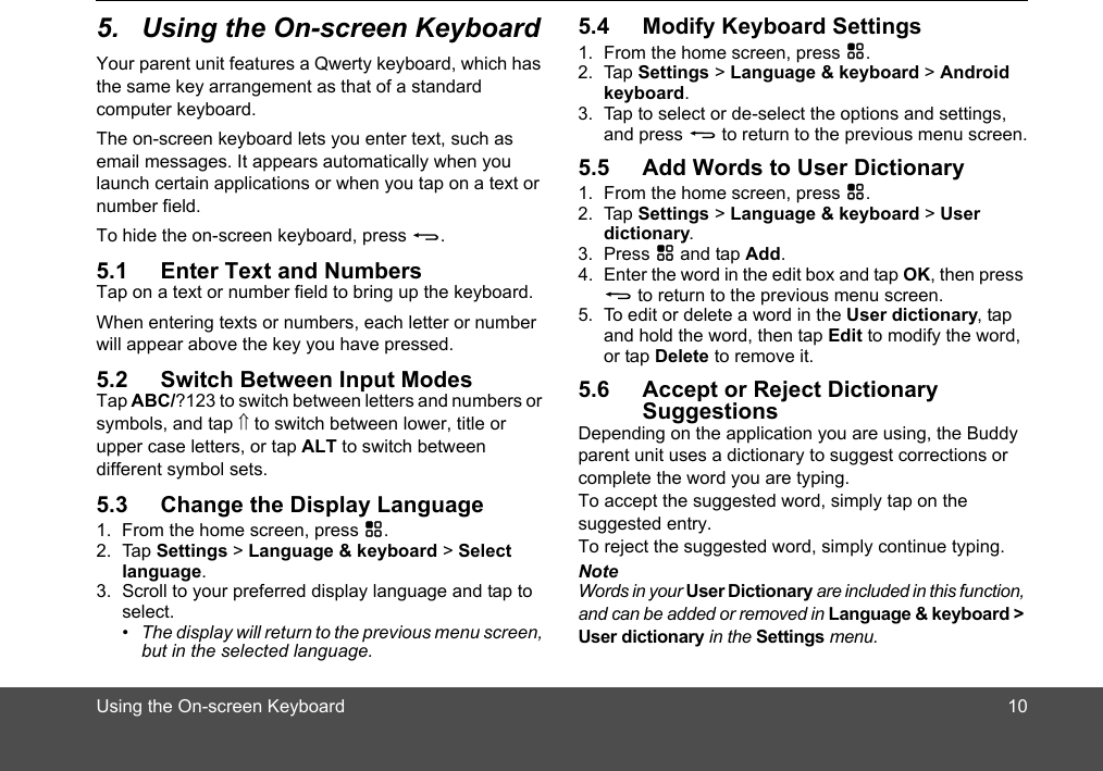 Using the On-screen Keyboard 105. Using the On-screen KeyboardYour parent unit features a Qwerty keyboard, which has the same key arrangement as that of a standard computer keyboard.The on-screen keyboard lets you enter text, such as  email messages. It appears automatically when you launch certain applications or when you tap on a text or number field.To hide the on-screen keyboard, press B.5.1 Enter Text and NumbersTap on a text or number field to bring up the keyboard.When entering texts or numbers, each letter or number will appear above the key you have pressed.5.2 Switch Between Input ModesTap ABC/?123 to switch between letters and numbers or symbols, and tap ⇑ to switch between lower, title orALT to switch between  5.3 Change the Display Language1. From the home screen, press H.2. Tap Settings &gt; Language &amp; keyboard &gt; Select language.3. Scroll to your preferred display language and tap to select. •  The display will return to the previous menu screen, but in the selected language.5.4 Modify Keyboard Settings1. From the home screen, press H.2. Tap Settings &gt; Language &amp; keyboard &gt; Android keyboard.3. Tap to select or de-select the options and settings, and press B to return to the previous menu screen.5.5 Add Words to User Dictionary1. From the home screen, press H.2. Tap Settings &gt; Language &amp; keyboard &gt; User dictionary.3. Press H and tap Add.4. Enter the word in the edit box and tap OK, then press B to return to the previous menu screen.5. To edit or delete a word in the User  ictionary, tap and hold the word, then tap Edit to modify the word, or tap Delete to remove it.5.6 Accept or Reject Dictionary SuggestionsDepending on the application you are using, the Buddy parent unit uses a dictionary to suggest corrections or complete the word you are typing. To accept the suggested word, simply tap on the suggested entry.To reject the suggested word, simply continue typing.NoteWords in your User Dictionary are included in this function, and can be added or removed in Language &amp; keyboard &gt; User dictionary in the Settings menu.dupper case letters, or tap different symbol sets. 