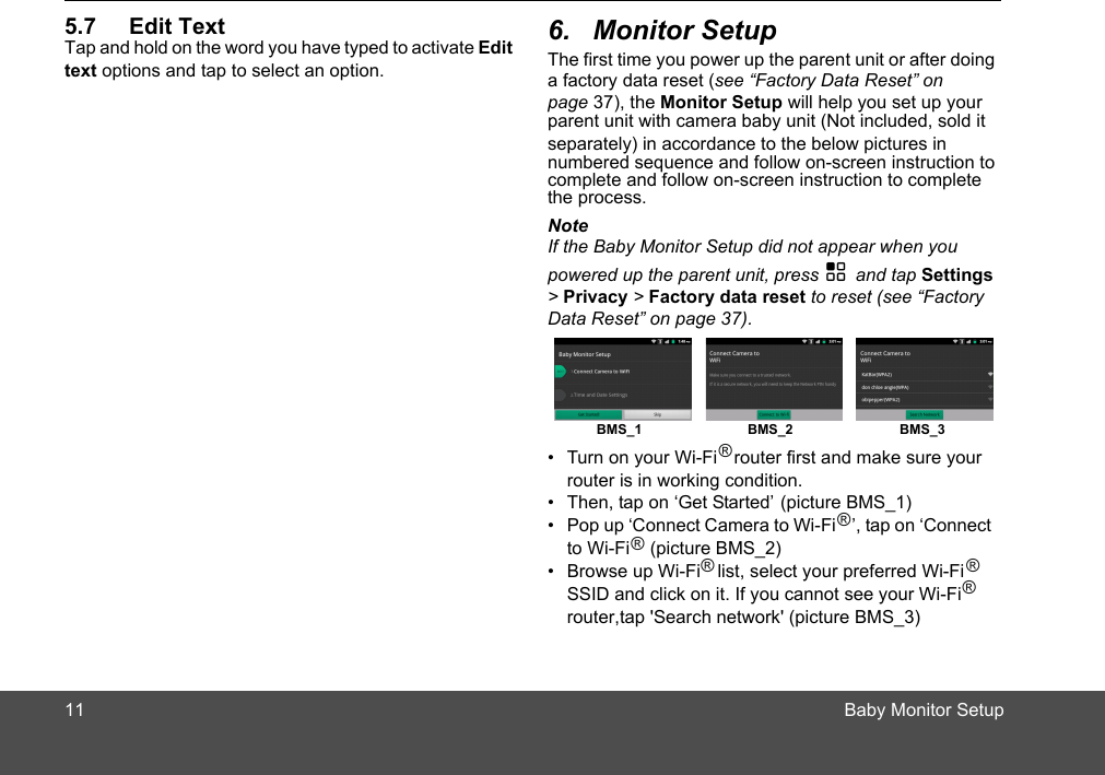 11                                                                                                                                                      Baby Monitor Setup5.7 Edit TextTap and hold on the word you have typed to activate Edit text options and tap to select an option. The first time you power up the parent unit or after doing a factory data reset (see “Factory Data Reset” on page Monitor Setup will help you set up your parent unit with camera baby unit (Not included, sold it   NoteIf the Baby Monitor Setup did not appear when you powered up the parent unit, press H and tap Settings &gt; Privacy &gt; Factory data reset to reset (see “Factory Data Reset” on page 37). •  Turn on your Wi-Fi   router first and make sure your router is in working condition. •  Then, tap on ‘Get Started’ (picture BMS_1)•  Pop up ‘Connect Camera to Wi-Fi   ’, tap on ‘Connect •  Browse up Wi-Fi   list, select your preferred Wi-Fi  SSID and click on it. If you cannot see your Wi-Fi   BMS_1 BMS_2 BMS_3®®ch network&apos; (picture BMS_3)®router,tap &apos;Sear®®6. Monitor Setup37), the ®to Wi-Fi    (picture BMS_2)numbered sequence and follow on-screen instruction to the process.complete and follow on-screen instruction to complete separately) in accordance to the below pictures in  