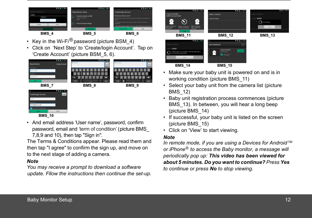 Baby Monitor Setup 12•  Key in the Wi-Fi   password (picture BSM_4)•  Click on  ‘Next Step’ to ‘Create/login Account’.  Tap on ‘Create Account’ (picture BSM_5, 6).•  And email address ‘User name’, password, confirm   ‘term of condition’ (picture BMS_  BMS_4 BMS_5 BMS_6BMS_7 BMS_8 BMS_9BMS_10NoteYou may receive a prompt to download a softwareupdate. Fllow the instructions then continue the set-up. The Terms &amp; Conditions appear. Please read them andthen tap &quot;I agree&quot; to confirm the sign up, and move on to the next stage of adding a camera. 7,8,9 and 10), then tap &quot;Sign in&quot;.®password, email and•  Make sure your baby unit is powered on and is in working condition (picture BMS_11)•  Select your baby unit from the camera list (picture BMS_12)•  Baby unit registration process commences (picture BMS_13). In between, you will hear a long beep(picture BMS_14)•  If successful, your baby unit is listed on the screen (picture B _15)•  Click on ‘View’ to start viewing. Note In remote mode, if you are using a Devices for Android TM or iPhone® to access the Baby monitor, a message will periodically pop up: This video has been viewed for about 5 minutes. Do you want to continue? Press Yes to continue or press No to stop viewing.BMS_11 BMS_12 BMS_13BMS_14 BMS_15MS