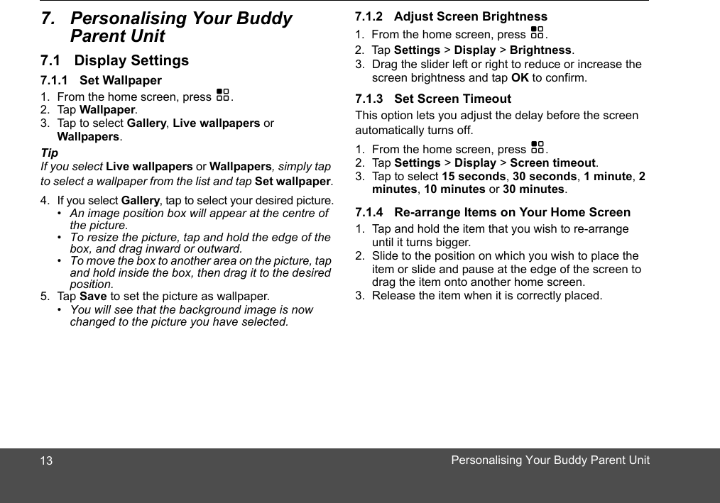 Parent Unit1. From the home screen, press H.2. Tap Wallpaper.3. Tap to select Gallery, Live wallpapers or Wallpapers.TipIf you select Live wallpapers or Wallpapers, simply tap to select a wallpaper from the list and tap Set wallpaper.4. If you select Gallery, tap to select your desired picture.•  An image position box will appear at the centre of the picture. •  To resize the picture, tap and hold the edge of the box, and drag inward or outward. •  To move the box to another area on the picture, tap and hold inside the box, then drag it to the desired position. 5. Tap Save to set the picture as wallpaper. •  You will see that the background image is now changed to the picture you have selected. 1. From the home screen, press H.2. Tap Settings &gt; Display &gt; Brightness.3. Drag the slider left or right to reduce or increase the screen brightness and tap OK to confirm. This option lets you adjust the delay before the screen automatically turns off.1. From the home screen, press H.2. Tap Settings &gt; Display &gt; Screen timeout.3. Tap to select 15 seconds, 30 seconds, 1 minute, 2 minutes, 10 minutes or 30 minutes.1. Tap and hold the item that you wish to re-arrange until it turns bigger.2. Slide to the position on which you wish to place the item or slide and pause at the edge of the screen to drag the item onto another home screen.3. Release the item when it is correctly placed.137.   Personalising Your Buddy 7.1 Display Settings7.1.1 Set Wallpaper7.1.2 Adjust Screen Brightness7.1.3 Set Screen Timeout7.1.4 Re-arrange Items on Your Home ScreenPersonalising Your Buddy Parent Unit