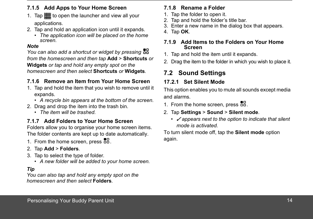 Personalising Your Buddy Parent Unit1. Tap   to open the launcher and view all your applications.2. Tap and hold an application icon until it expands. •  The application icon will be placed on the home screen. NoteYou can also add a shortcut or widget by pressing H from the homescreen and then tap Add &gt; Shortcuts or Widgets or tap and hold any empty spot on the homescreen and then select Shortcuts or Widgets.1. Tap and hold the item that you wish to remove until it expands.•  A recycle bin appears at the bottom of the screen.2. Drag and drop the item into the trash bin. •  The item will be trashed.Folders allow you to organise your home screen items. The folder contents are kept up to date automatically.1. From the home screen, press H.2. Tap Add &gt; Folders.3. Tap to select the type of folder. •  A new folder will be added to your home screen. TipYou can also tap and hold any empty spot on the homescreen and then select Folders.1. Tap the folder to open it.2. Tap and hold the folder’s title bar.3. Enter a new name in the dialog box that appears.4. Tap OK.lders on Your Home Screen1. Tap and hold the item until it expands.2. Drag the item to the folder in which you wish to place it.17.2.1 Set Silent ModeThis option enables you to mute all sounds except media and alarms.1. From the home screen, press H.2. Tap Settings &gt; Sound &gt; Silent mode.• ✓ appears next to the option to indicate that silent mode is activated.To turn silent mode off, tap the Silent mode option again.147.1.5 Add Apps to Your Home Screen7.1.6 Remove an Item from Your Home Screen7.1.7 Add Folders to Your Home Screen7.1.8 Rename a Folder7.1.9 Add Items to the Fo7.2 Sound Settings