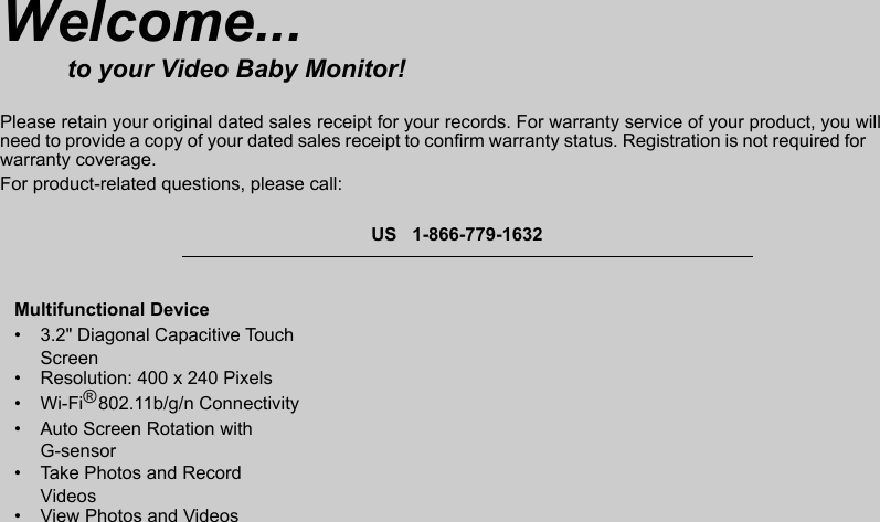 Multifunctional Device•  3.2&quot; Diagonal Capacitive Touch Screen•  Resolution: 400 x 240 Pixels•  Wi-Fi   802.11b/g/n Connectivity•  Auto Screen Rotation with G-sensor•  Take Photos and Record Videos•  View Photos and VideosWelcome...to your Video Baby Monitor!Please retain your original dated sales receipt for your records. For warranty service of your product, you willneed to provide a copy of your dated sales receipt to confirm warranty status. Registration is not required for warranty coverage.For product-related questions, please call:US   1-866-779-1632®