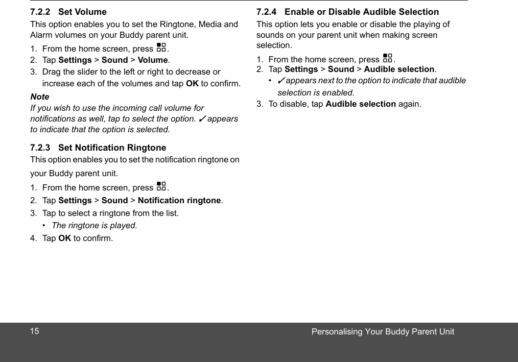 Personalising Your Buddy Parent UnitThis option enables you to set the Ringtone, Media and Alarm volume  on your Buddy parent unit.1. From the home screen, press H.2. Tap Settings &gt; Sound &gt; Volume.3. Drag the slider to the left or right to decrease or increase each of the volumes and tap OK to confirm.NoteIf you wish to use the incoming call volume for notifications as well, tap to select the option. ✓ appears to indicate that the option is selected.This option enables you to set the notification ringtone on your Buddy parent unit.1. From the home screen, press H.2. Tap Settings &gt; Sound &gt; Notification ringtone.3. Tap to select a ringtone from the list.•  The ringtone is played.4. Tap OK to confirm.This option lets you enable or disable the playing of sounds on your parent unit when making screen selection. 1. From the home screen, press H.2. Tap Settings &gt; Sound &gt; Audible selection.• ✓ appears next to the option to indicate that audible selection is enabled.3. To disable, tap Audible selection again.s157.2.2 Set Volume7.2.3 Set Notification Ringtone7.2.4 Enable or Disable Audible Selection