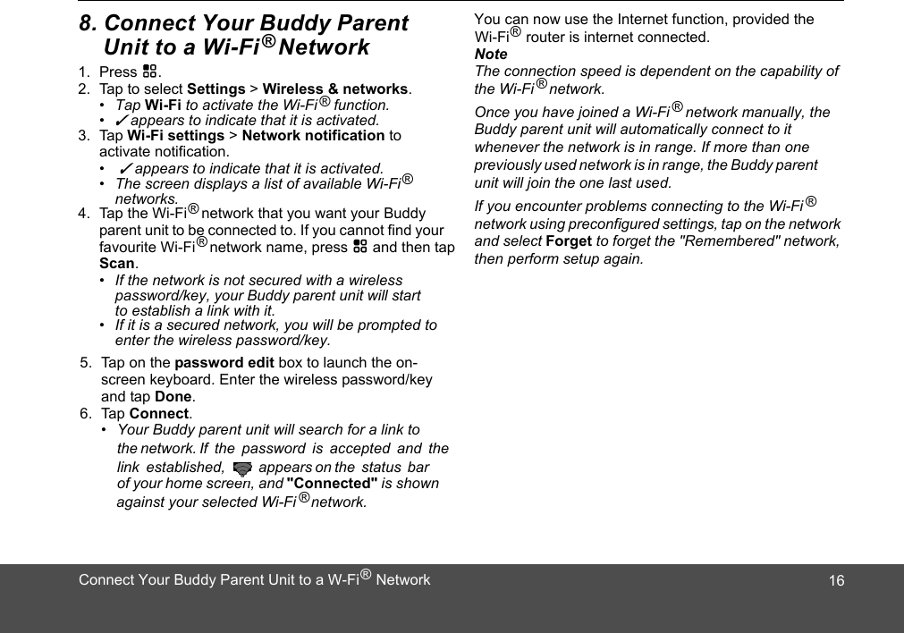 1. Press H.2. Tap to select Settings &gt; Wireless &amp; networks.• Tap Wi-Fi to activate the Wi-Fi    function.• ✓ appears to indicate that it is activated.3. Tap Wi-Fi settings &gt; Network notification to activate notification.•  ✓ appears to indicate that it is activated. •  The screen displays a list of available Wi-Fi networks.4. Tap the Wi-Fi    network that you want your Buddy parent unit to be connected to. If you cannot find your favourite Wi-Fi  network name, press H and then tap Scan.•  If the network is not secured with a wireless password/key, your Buddy parent unit will start to establish a link with it. •  If it is a secured network, you will be prompted to enter the wireless password/key. 5. Tap on the password edit box to launch the on-screen keyboard. Enter the wireless password/key and tap Done. 6. Tap Connect. •  Your Buddy parent unit will search for a link to the network. If  the  password  is  accepted  and  the of your home screen, and &quot;Connected&quot;   network. You can now use the Internet function, provided the NoteThe connection speed is dependent on the capability of the Wi-Fi    network.Once you have joined a Wi-Fi    network manually, the whenever the network is in range. If more than one previously used network is in range, the Buddy parent unit will join the one last used.If you encounter problems connecting to the Wi-Fi network using preconfigured settings, tap on the network and select Forget to forget the &quot;Remembered&quot; network, then perform setup again.®®®®Wi-Fi    router is internet connected.®link  established,   appears on the status bar is shown                against your selected Wi-Fi ®®®®Buddy parent unit will automatically connect to it ®168. Connect Your Buddy Parent     Unit to a Wi-Fi   NetworkConnect Your Buddy Parent Unit to a W-Fi    Network®
