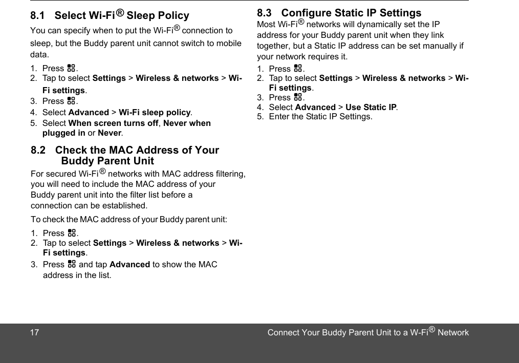 ® Sleep PolicyYou can specify when to put the Wi-Fi®  connection to sleep, but the data.1. Press H.2. Tap to select Settings &gt; Wireless &amp; networks &gt; Wi-Fi settings.3. Press H.4. Select Advanced &gt; Wi-Fi sleep policy.5. Select When screen turns off, Never when plugged in or Never.For secured Wi-Fi    networks with MAC address filtering, you will need to include the MAC address of your connection can be established. To check the MAC address of your Buddy parent unit: 1. Press H.2. Tap to select Settings &gt; Wireless &amp; networks &gt; Wi-Fi settings.3. Press H and tap Advanced to show the MAC Most Wi-Fi®     networks will dynamically set the IP 1. Press H.2. Tap to select Settings &gt; Wireless &amp; networks &gt; Wi-Fi settings.3. Press H.4. Select Advanced &gt; Use Static IP.5. Enter the Static IP Settings. address in the list.Buddy Parent Unit®178.1 Select Wi-Fi8.2 Check the MAC Address of Your 8.3 Configure Static IP SettingsBuddy parent unit cannot switch to mobile Buddy parent unit into the filter list before a Connect Your Buddy Parent Unit to a W-Fi    Network®address for your Buddy parent unit when they link  together, but a Static IP address can be set manually if your network requires it.