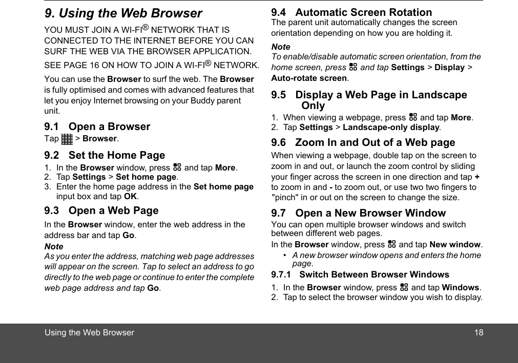 Using the Web BrowserYOU MUST JOIN A WI-FI® NETWORK THAT IS CONNECTED TO THE INTERNET BEFORE YOU CAN SURF THE WEB VIA THE BROWSER APPLICATION. SEE PAGE 16 ON HOW TO JOIN A WI-FI® NETWORK.You can use the Browser to surf the web. The Browser is fully optimised and comes with advanced features that let you enjoy Internet browsing on your Buddy parent unit.Tap  &gt; Browser.1. In the Browser window, press H and tap More.2. Tap Settings &gt; Set home page. 3. Enter the home page address in the Set home page input box and tap OK.In the Browser window, enter the web address in the address bar and tap Go.NoteAs you enter the address, matching web page addresses will appear on the screen. Tap to select an address to go directly to the web page or continue to enter the complete web page address and tap Go.The parent unit automatically changes the screen orientation depending on how you are holding it.NoteTo enable/disable automatic screen orientation, from the home screen, press H and tap Settings &gt; Display &gt; Auto-rotate screen.Only1. When viewing a webpage, press H and tap More.2. Tap Settings &gt; Landscape-only display. When viewing a webpage, double tap on the screen to zoom in and out, or launch the zoom control by sliding your finger across the screen in one direction and tap + to zoom in and - to zoom out, or use two two fingers to You can open multiple browser windows and switch between different web pages.In the Browser window, press H and tap New window.•  A new browser window opens and enters the home page.1. In the Browser window, press H and tap Windows.2. Tap to select the browser window you wish to display. &quot;pinch&quot; in or out on the screen to change the size.189. Using the Web Browser9.1 Open a Browser9.2 Set the Home Page9.3 Open a Web Page9.4 Automatic Screen Rotation9.5 Display a Web Page in Landscape 9.6 Zoom In and Out of a Web page9.7 Open a New Browser Window9.7.1 Switch Between Browser Windows