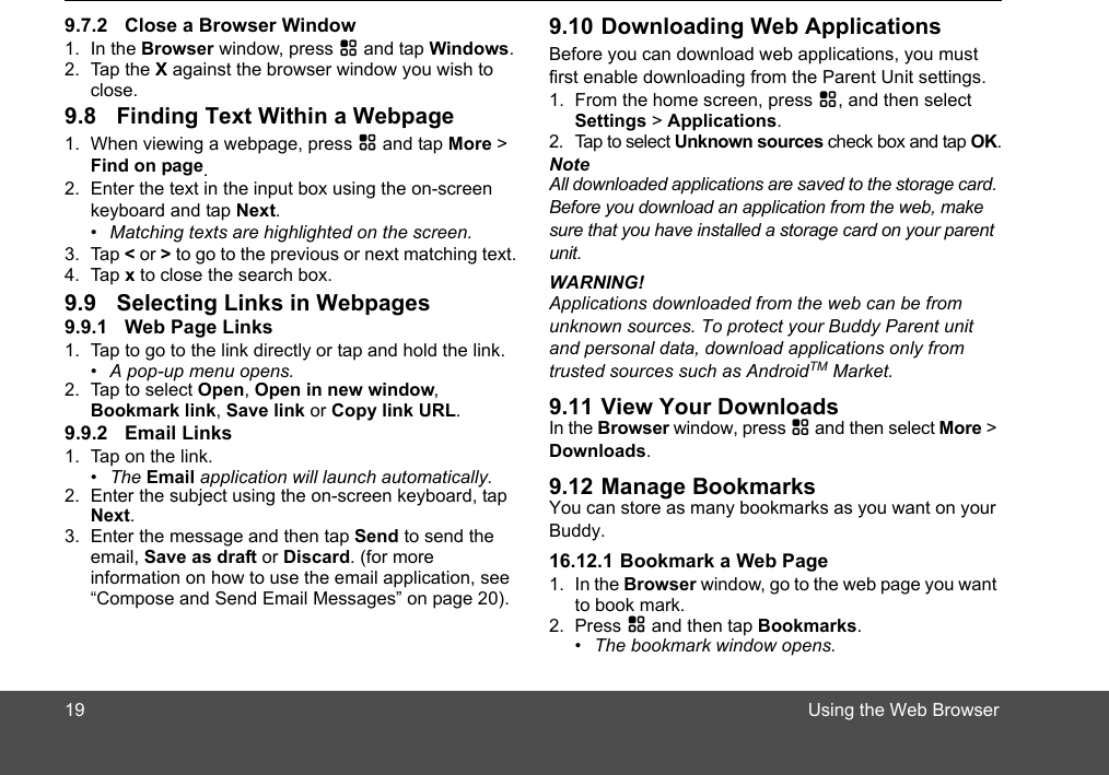 Using the Web Browser1. In the Browser window, press H and tap Windows.2. Tap the X against the browser window you wish to close.1. When viewing a webpage, press H and tap More &gt; Find on page.2. Enter the text in the input box using the on-screen keyboard and tap Next.•  Matching texts are highlighted on the screen.3. Tap &lt; or &gt; to go to the previous or next matching text.4. Tap x to close the search box.1. Tap to go to the link directly or tap and hold the link.•  A pop-up menu opens.2. Tap to select Open, Open in new window, Bookmark link, Save link or Copy link URL.1. Tap on the link.• The Email application will launch automatically.2. Enter the subject using the on-screen keyboard, tap Next.3. Enter the message and then tap Send to send the email, Save as draft or Discard. (for more information on how to use the email application, see “Compose and Send Email Messages” on page 20).Before you can download web applications, you must first enable downloading from the Parent Unit settings.1. From the home screen, press H, and then select Settings &gt; Applications.2. Tap to select Unknown sources check box and tap OK.NoteAll downloaded applications are saved to the storage card. Before you download an application from the web, make sure that you have installed a storage card on your parent unit. WARNING! Applications downloaded from the web can be from unknown sources. To protect your Buddy Parent unit   and personal data, download applications only from trusted sources such as AndroidTM Market. In the Browser window, press H and then select More &gt; Downloads.You can store as many bookmarks as you want on your 16.12.1 Bookmark a Web Page1. In the Browser window, go to the web page you want to book mark.2. Press H and then tap Bookmarks. •  The bookmark window opens.199.7.2 Close a Browser Window9.8 Finding Text Within a Webpage9.9 Selecting Links in Webpages9.9.1 Web Page Links9.9.2 Email Links9.10 Downloading Web Applications9.11 View Your Downloads9.12 Manage BookmarksBuddy.