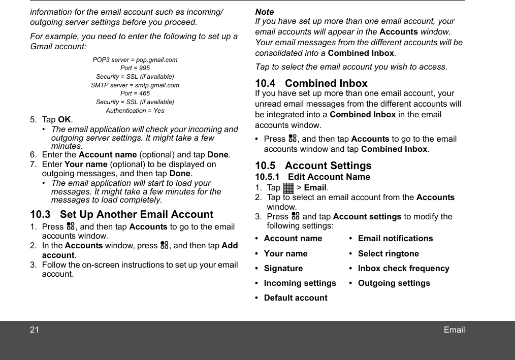 Emailinformation for the email account such as incoming/outgoing server settings before you proceed. For example, you need to enter the following to set up a Gmail account: POP3 server = pop.gmail.com Port = 995 Security = SSL (if available) SMTP server = smtp.gmail.com Port = 465 Security = SSL (if available) Authentication = Yes 5. Tap OK.•  The email application will check your incoming and outgoing server settings. It might take a few minutes.6. Enter the Account name (optional) and tap Done.7. Enter Your name (optional) to be displayed on outgoing messages, and then tap Done.•  The email application will start to load your messages. It might take a few minutes for the messages to load completely.10.3 Set Up Another Email Account1. Press H, and then tap Accounts to go to the email accounts window.2. In the Accounts window, press H, and then tap Add account.3. Follow the on-screen instructions to set up your email account.NoteIf you have set up more than one email account, your email accounts will appear in the Accounts window. Your email messages from the different accounts will be consolidated into a Combined Inbox.Tap to select the email account you wish to access.10.4 Combined InboxIf you have set up more than one email account, your unread email messages from the different accounts will be integrated into a Combined Inbox in the email accounts window.•  Press H, and then tap Accounts to go to the email accounts window and tap Combined Inbox.10.5 Account Settings10.5.1 Edit Account Name1. Tap  &gt; Email.2. Tap to select an email account from the Accounts window. 3. Press H and tap Account settings to modify the following settings:  • Account name • Email notifications•  Your name •  Select ringtone•  Signature •  Inbox check frequency•  Incoming settings •  Outgoing settings• Default account21