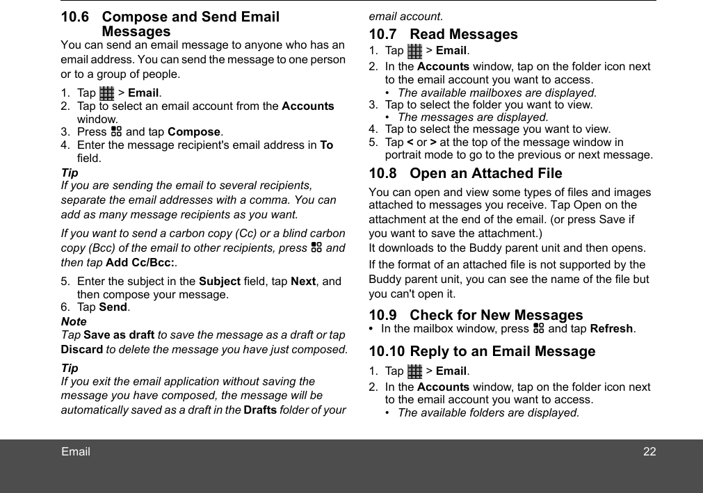 Email10.6 Compose and Send Email MessagesYou can send an email message to anyone who has an email address. You can send the message to one person or to a group of people.1. Tap  &gt; Email.2. Tap to select an email account from the Accounts window. 3. Press H and tap Compose. 4. Enter the message recipient&apos;s email address in To field.TipIf you are sending the email to several recipients, separate the email addresses with a comma. You can add as many message recipients as you want.If you want to send a carbon copy (Cc) or a blind carbon copy (Bcc) of the email to other recipients, press H and then tap Add Cc/Bcc:. 5. Enter the subject in the Subject field, tap Next, and then compose your message. 6. Tap Send.NoteTap Save as draft to save the message as a draft or tap Discard to delete the message you have just composed.TipIf you exit the email application without saving the message you have composed, the message will be automatically saved as a draft in the Drafts folder of your email account.10.7 Read Messages1. Tap  &gt; Email.2. In the Accounts window, tap on the folder icon next to the email account you want to access. •  The available mailboxes are displayed.3. Tap to select the folder you want to view.•  The messages are displayed.4. Tap to select the message you want to view. 5. Tap &lt; or &gt; at the top of the message window in portrait mode to go to the previous or next message.10.8 Open an Attached FileYou can open and view some types of files and images attached to messages you receive. Tap Open on the It downloads to the Buddy parent unit and then opens. If the format of an attached file is not supported by the you can&apos;t open it.10.9 Check for New Messages•  In the mailbox window, press H and tap Refresh.10.10 Reply to an Email Message1. Tap  &gt; Email.2. In the Accounts window, tap on the folder icon next to the email account you want to access. •  The available folders are displayed.attachment at the end of the email. (or press Save if you want to save the attachment.)22Buddy parent unit, you can see the name of the file but 