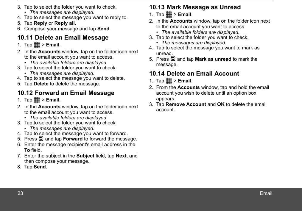 Email3. Tap to select the folder you want to check.•  The messages are displayed.4. Tap to select the message you want to reply to.5. Tap Reply or Reply all. 6. Compose your message and tap Send.10.11 Delete an Email Message1. Tap  &gt; Email.2. In the Accounts window, tap on the folder icon next to the email account you want to access. •  The available folders are displayed.3. Tap to select the folder you want to check.•  The messages are displayed.4. Tap to select the message you want to delete.5. Tap Delete to delete the message.10.12 Forward an Email Message1. Tap  &gt; Email.2. In the Accounts window, tap on the folder icon next to the email account you want to access. •  The available folders are displayed.3. Tap to select the folder you want to check.•  The messages are displayed.4. Tap to select the message you want to forward.5. Press H and tap Forward to forward the message.6. Enter the message recipient&apos;s email address in the To field.7. Enter the subject in the Subject field, tap Next, and then compose your message. 8. Tap Send.10.13 Mark Message as Unread1. Tap  &gt; Email.2. In the Accounts window, tap on the folder icon next to the email account you want to access. •  The available folders are displayed.3. Tap to select the folder you want to check.•  The messages are displayed.4. Tap to select the message you want to mark as unread.5. Press H and tap Mark as unread to mark the message.10.14 Delete an Email Account1. Tap  &gt; Email.2. From the Accounts window, tap and hold the email account you wish to delete until an option box appears.3. Tap Remove Account and OK to delete the email account.23