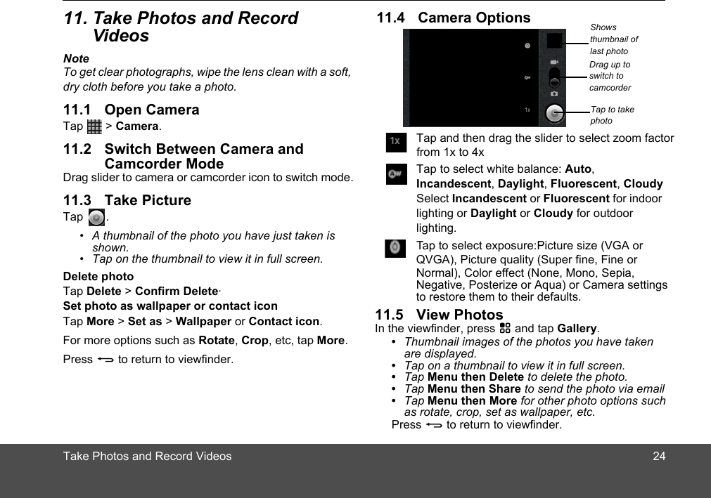 Take Photos and Record VideosVideosNoteTo get clear photographs, wipe the lens clean with a soft, dry cloth before you take a photo.Tap  &gt; Camera.Camcorder ModeDrag slider to camera or camcorder icon to switch mode.Tap .•  A thumbnail of the photo you have just taken is shown.•  Tap on the thumbnail to view it in full screen.Delete photoTap Delete &gt; Confirm Delete.Set photo as wallpaper or contact iconTap More &gt; Set as &gt; Wallpaper or Contact icon.For more options such as Rotate, Crop, etc, tap More.Press B to return to viewfinder.Shows thumbnail of last photoTap to take photoDrag up to switch to camcorderIn the viewfinder, press H and tap Gallery.•  Thumbnail images of the photos you have taken are displayed.•  Tap on a thumbnail to view it in full screen.•  Tap Menu then Delete to delete the photo.•  Tap Menu then Share to send the photo via email•  Tap Menu then More for other photo options such as rotate, crop, set as wallpaper, etc.Press B to return to viewfinder.Tap and then drag the slider to select zoom factorTap to select white balance: Auto, Incandescent, Daylight, Fluorescent, CloudySelect Incandescent or Fluorescent for indoor lighting or Daylight or Cloudy for outdoor lighting.Tap to select exposure:Picture size (VGA or   from 1x to 4xQVGA), Picture quality (Super fine, Fine or Normal), Color effect (None, Mono, Sepia, Negative, Posterize or Aqua) or Camera settings to restore them to their defaults.2411. Take Photos and Record 11.1 Open Camera11.2 Switch Between Camera and 11.3 Take Picture11.4 Camera Options11.5 View Photos