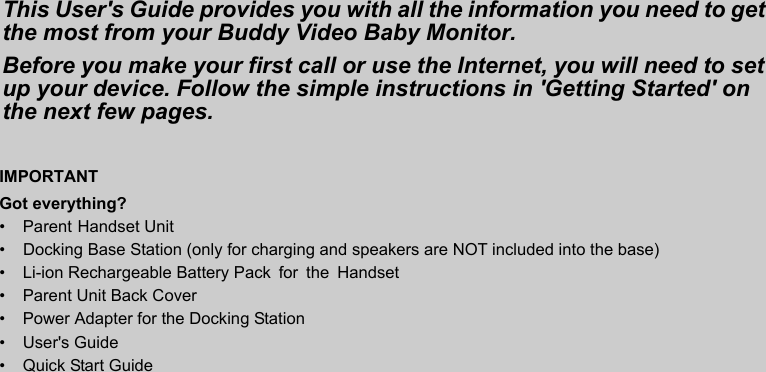 IMPORTANTGot everything?• Parent Handset Unit• •  Li-ion Rechargeable Battery Pack  for  the  Handset•  Parent Unit Back Cover•  Power Adapter for the Docking Station• User&apos;s Guide•  Quick Start GuideThis User&apos;s Guide provides you with all the information you need to get the most from your Buddy Video Baby Monitor.Before you make your first call or use the Internet, you will need to set up your device. Follow the simple instructions in &apos;Getting Started&apos; on the next few pages.Docking Base Station (only for charging and speakers are NOT included into the base) 