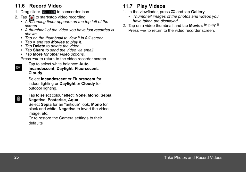 Take Photos and Record Videos1. Drag slider  to camcorder icon.2. Tap   to start/stop video recording.•  A recording timer appears on the top left of the screen.•  A thumbnail of the video you have just recorded is shown.•  Tap on the thumbnail to view it in full screen.•  Tap &gt; and tap Movies to play it.•  Tap Delete to delete the video.•  Tap Share to send the video via email•  Tap More for other video options.Press B to return to the video recorder screen.Tap to select white balance: Auto, Incandescent, Daylight, Fluorsecent, CloudySelect Incandescent or Fluorescent for indoor lighting or Daylight or Cloudy for outdoor lighting.Tap to select colour effect: None, Mono, Sepia, Negative, Posterise, AquaSelect Sepia for an &quot;antique&quot; look, Mono for black and white, Negative to invert the videoimage, etc.Or to restore the Camera settings to their defaults1. In the viewfinder, press H and tap Gallery.•  Thumbnail images of the photos and videos you have taken are displayed.2. Tap on a video thumbnail and tap Movies to play it.Press B to return to the video recorder screen.2511.6 Record Video 11.7 Play Videos