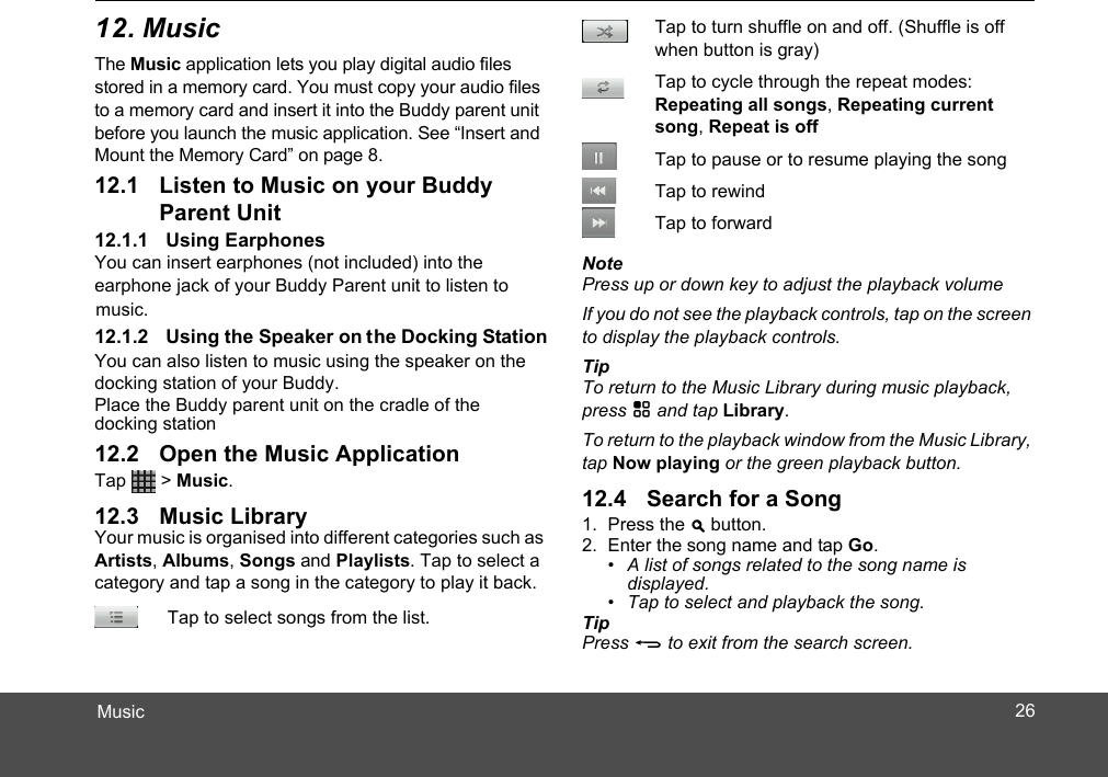 MusicThe Music application lets you play digital audio files stored in a memory card. You must copy your audio files to a memory card and insert it into the Buddy parent unit before you launch the music application. See “Insert and Mount the Memory Card” on page 8.Parent UnitYou can insert earphones (not included) into the earphone jack of your Buddy Parent unit to listen to  the Docking StationYou can also listen to music using the speaker on the docking station of your Buddy.Place the Buddy parent unit on the cradle of the docking stationTap  &gt; Music. Your music is organised into different categories such as Artists, Albums, Songs and Playlists. Tap to select a category and tap a song in the category to play it back.Tap to select songs from the list.music. NotePress up or down key to adjust the playback volumeIf you do not see the playback controls, tap on the screen to display the playback controls. TipTo return to the Music Library during music playback, press H and tap Library.To return to the playback window from the Music Library, tap Now playing or the green playback button.1. Press the &gt;2. Enter the song name and tap Go.•  A list of songs related to the song name is displayed.•  Tap to select and playback the song.TipPress B to exit from the search screen. Tap to turn shuffle on and off. (Shuffle is off when button is gray)Tap to cycle through the repeat modes: Repeating all songs, Repeating current song, Repeat is offTap to pause or to resume playing the songTap to rewindTap to forward  button.2612. Music12.1 Listen to Music on your Buddy 12.1.1 Using Earphones12.1.2 Using the Speaker on12.2 Open the Music Application12.3 Music Library 12.4 Search for a Song