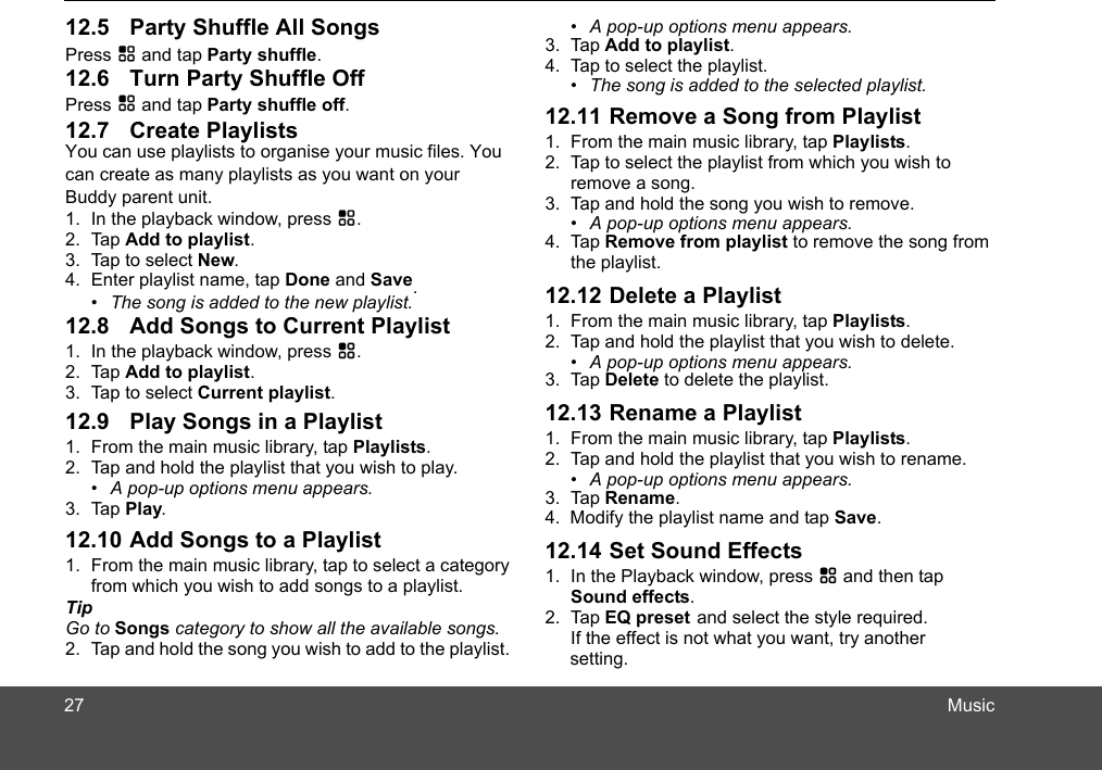 MusicPress H and tap Party shuffle.Press H and tap Party shuffle off.You can use playlists to organican create as many playlists as you want on your 1. In the playback window, press H.2. Tap Add to playlist.3. Tap to select New.4. Enter playlist name, tap Done and Save.1. In the playback window, press H.2. Tap Add to playlist.3. Tap to select Current playlist.1. From the main music library, tap Playlists.2. Tap and hold the playlist that you wish to play. •  A pop-up options menu appears.3. Tap Play.1. From the main music library, tap to select a category from which you wish to add songs to a playlist.Tip Go to Songs category to show all the available songs.2. Tap and hold the song you wish to add to the playlist. se your music files. You •  The song is added to the new playlist.Buddy parent unit.•  A pop-up options menu appears.3. Tap Add to playlist. 4. Tap to select the playlist.•  The song is added to the selected playlist.1. From the main music library, tap Playlists.2. Tap to select the playlist from which you wish to remove a song.3. Tap and hold the song you wish to remove.•  A pop-up options menu appears.4. Tap Remove from playlist to remove the song from the playlist.1. From the main music library, tap Playlists.2. Tap and hold the playlist that you wish to delete. •  A pop-up options menu appears.3. Tap Delete to delete the playlist.1. From the main music library, tap Playlists.2. Tap and hold the playlist that you wish to rename. •  A pop-up options menu appears.3. Tap Rename.4.  Modify the playlist name and tap Save.1. In the Playback window, press H and then tap Sound effects.2. Tap EQ preset and select the style required.If the effect is not what you want, try another setting.2712.5 Party Shuffle All Songs12.7 Create Playlists12.6 Turn Party Shuffle Off12.8 Add Songs to Current Playlist12.9 Play Songs in a Playlist12.10 Add Songs to a Playlist12.11 Remove a Song from Playlist12.12 Delete a Playlist12.13 Rename a Playlist12.14 Set Sound Effects