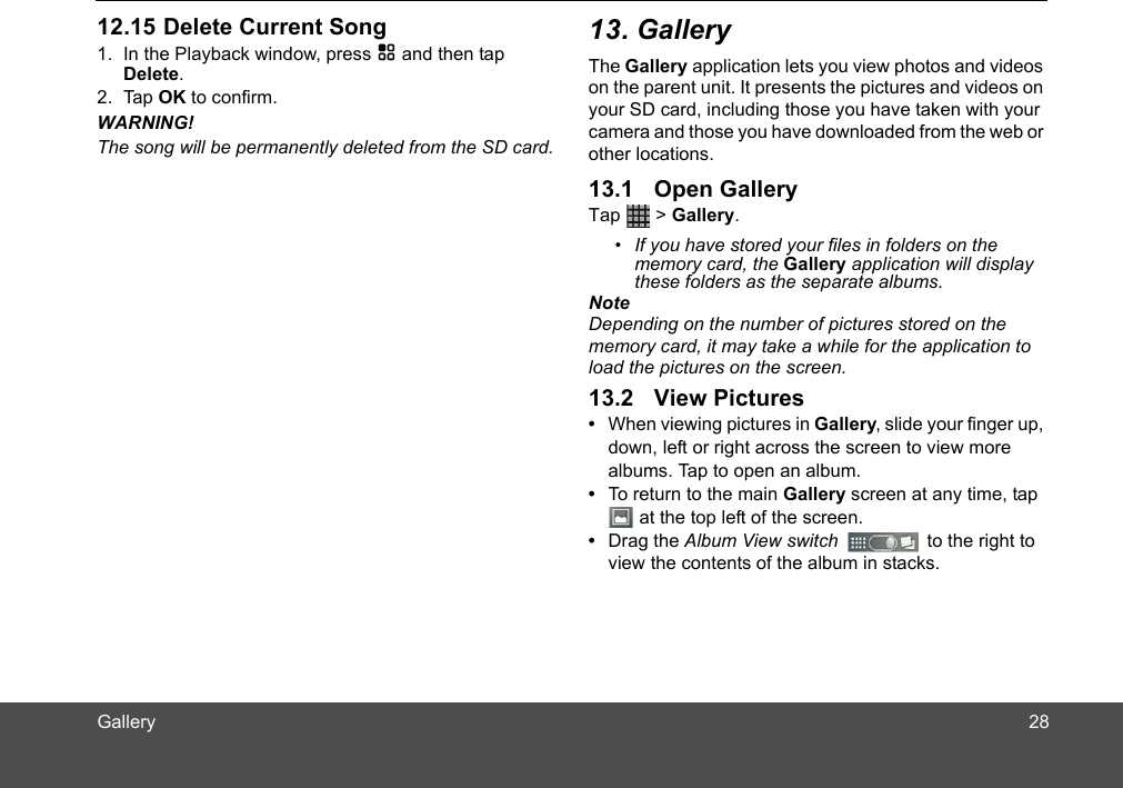  1. In the Playback window, press H and then tap Delete.2. Tap OK to confirm. WARNING!The song will be permanently deleted from the SD card.The Gallery application lets you view photos and videos on the parent unit. It presents the pictures and videos on your SD card, including those you have taken with your camera and those you have downloaded from the web or other locations.Tap  &gt; Gallery.•  If you have stored your files in folders on the memory card, the Gallery application will display these folders as the separate albums.NoteDepending on the number of pictures stored on the memory card, it may take a while for the application to load the pictures on the screen.•  When viewing pictures in Gallery, slide your finger up, down, left or right across the screen to view more albums. Tap to open an album.•  To return to the main Gallery screen at any time, tap  at the top left of the screen.•  Drag the Album View switch   to the right to view the contents of the album in stacks.2812.15 Delete Current Song 13. Gallery13.1 Open Gallery13.2 View PicturesGallery