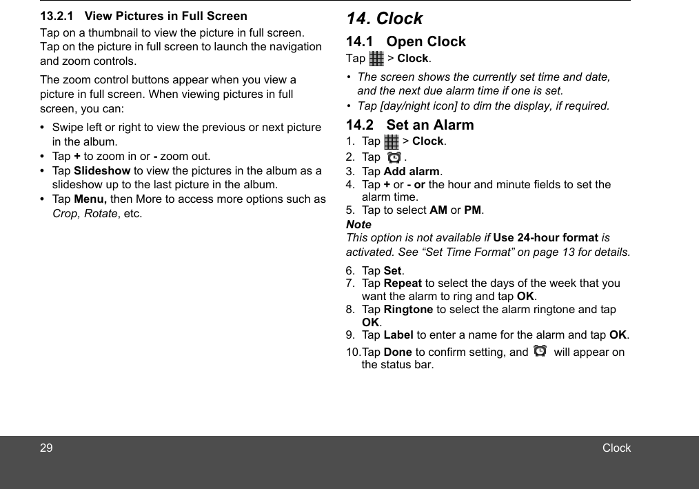 Tap on a thumbnail to view the picture in full screen. Tap on the picture in full screen to launch the navigation and zoom controls.The zoom control buttons appear when you view a picture in full screen. When viewing pictures in full screen, you can:•  Swipe left or right to view the previous or next picture in the album.•  Tap + to zoom in or - zoom out.•  Tap Slideshow to view the pictures in the album as a slideshow up to the last picture in the album.•  Tap Menu, then More to access more options such asCrop, Rotate, etc.Tap  &gt; Clock. 1. Tap  &gt; Clock. 2. Tap .3. Tap Add alarm.4. Tap + or - or the hour and minute fields to set the alarm time.5. Tap to select AM or PM.NoteThis option is not available if Use 24-hour format is activated. See “Set Time Format” on page 13 for details.6. Tap Set.7. Tap Repeat to select the days of the week that you want the alarm to ring and tap OK.8. Tap Ringtone to select the alarm ringtone and tap OK.9. Tap Label to enter a name for the alarm and tap OK.10.Tap Done to confirm setting, and        will appear on     the status bar.•  The screen shows the currently set time and date,  and the next due alarm time if one is set.  •  Tap [day/night icon] to dim the display, if required.2913.2.1 View Pictures in Full Screen 14. Clock14.1 Open Clock14.2 Set an AlarmClock