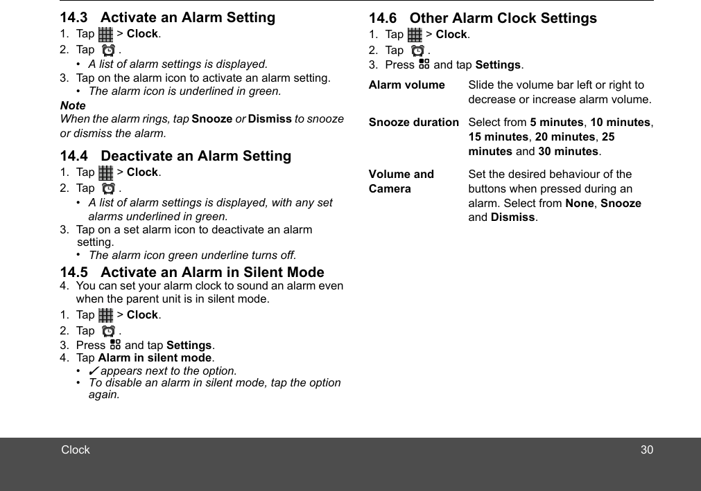 ClockNoteWhen the alarm rings, tap Snooze or Dismiss to snooze or dismiss the alarm.1. Tap  &gt; Clock. 2. Tap .•  A list of alarm settings is displayed, with any set3. Tap on a set alarm icon to deactivate an alarm •  The alarm icon green underline turns off.4. You can set your alarm clock to sound an alarm even when the parent unit is in silent mode.1. Tap  &gt; Clock. 2. Tap .3. Press H and tap Settings. 4. Tap Alarm in silent mode.• ✓ appears next to the option. •  To disable an alarm in silent mode, tap the option again.alarms underlined in green. setting.   1. Tap  &gt; Clock. 2. Tap .•  A list of alarm settings is displayed.3. Tap on the alarm icon to activate an alarm setting.•  The alarm icon is underlined in green.1. Tap  &gt; Clock. 2. Tap .3. Press H and tap Settings. Alarm volume Slide the volume bar left or right to decrease or increase alarm volume.Snooze duration Select from 5 minutes, 10 minutes, 15 minutes, 20 minutes, 25 minutes and 30 minutes.Volume and CameraSet the desired behaviour of the buttons when pressed during an alarm. Select from None, Snooze and Dismiss.3014.3 Activate an Alarm Setting14.4 Deactivate an Alarm Setting14.5 Activate an Alarm in Silent Mode14.6 Other Alarm Clock Settings