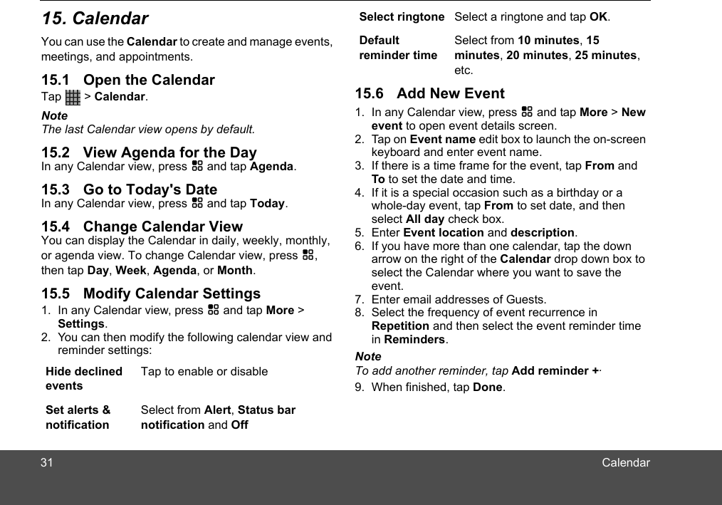 CalendarYou can use the Calendar to create and manage events, meetings, and appointments. Tap   &gt; Calendar.NoteThe last Calendar view opens by default.In any Calendar view, press H and tap Agenda.In any Calendar view, press H and tap Today.You can display the Calendar in daily, weekly, monthly, or agenda view. To change Calendar view, press H, then tap Day, Week, Agenda, or Month.1. In any Calendar view, press H and tap More &gt; Settings.2. You can then modify the following calendar view and reminder settings:Hide declined eventsTap to enable or disableSet alerts &amp; notificationSelect from Alert, Status bar notification and Off1. In any Calendar view, press H and tap More &gt; New event to open event details screen.2. Tap on Event name edit box to launch the on-screen keyboard and enter event name.3. If there is a time frame for the event, tap From and To to set the date and time.4. If it is a special occasion such as a birthday or a whole-day event, tap From to set date, and then select All day check box.5. Enter Event location and description.6. If you have more than one calendar, tap the down arrow on the right of the Calendar drop down box to select the Calendar where you want to save the event.7. Enter email addresses of Guests.8. Select the frequency of event recurrence in Repetition and then select the event reminder time in Reminders.NoteTo add another reminder, tap Add reminder +.9. When finished, tap Done. Select ringtone Select a ringtone and tap OK.Default reminder timeSelect from 10 minutes, 15 minutes, 20 minutes, 25 minutes, etc.3115. Calendar15.1 Open the Calendar15.2 View Agenda for the Day15.3 Go to Today&apos;s Date15.4 Change Calendar View15.5 Modify Calendar Settings15.6 Add New Event