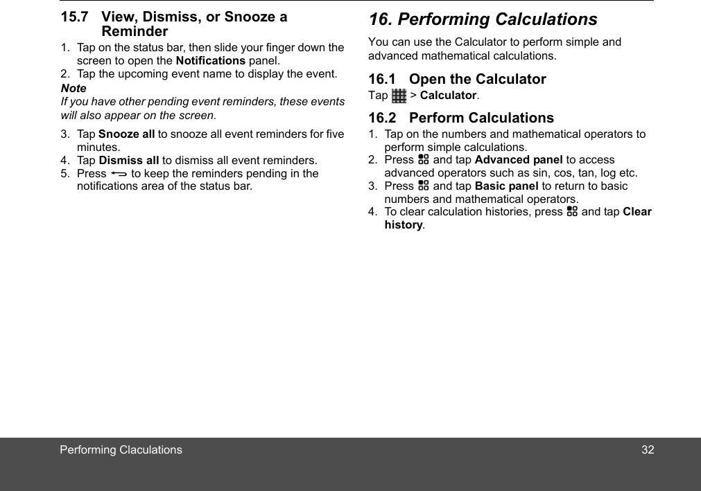 Reminder1. Tap on the status bar, then slide your finger down the screen to open the Notifications panel.2. Tap the upcoming event name to display the event.NoteIf you have other pending event reminders, these events will also appear on the screen.3. Tap Snooze all to snooze all event reminders for five minutes.4. Tap Dismiss all to dismiss all event reminders.5. Press B to keep the reminders pending in the notifications area of the status bar. You can use the Calculator to perform simple and advanced mathematical calculations. Tap   &gt; Calculator.1. Tap on the numbers and mathematical operators to perform simple calculations.2. Press H and tap Advanced panel to access advanced operators such as sin, cos, tan, log etc. 3. Press H and tap Basic panel to return to basic numbers and mathematical operators. 4. To clear calculation histories, press H and tap Clear history.3215.7 View, Dismiss, or Snooze a  16. Performing Calculations16.1 Open the Calculator16.2 Perform CalculationsPerforming Claculations