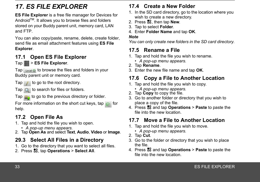 ES FILE EXPLORERES File Explorer is a free file manager for Devices for AndroidTM. It allows you to browse files and folders stored on your Buddy parent unit, memory card, LAN and FTP.You can also copy/paste, rename, delete, create folder, send file as email attachment features using ES File Explorer. Tap  &gt; ES File Explorer.Tap   to browse the files and folders in your Tap   to go to the root directory.Tap   to search for files or folders.Tap   to go to the previous directory or folder.For more information on the short cut keys, tap   for help.1. Tap and hold the file you wish to open.•  A pop-up menu appears.2. Tap Open As and select Text, Audio, Video or Image.1. Go to the directory that you want to select all files.2. Press H, tap Operations &gt; Select All.1. In the SD card directory, go to the location where you wish to create a new directory.2. Press H, then tap New.3. Tap to select Folder.4. Enter Folder Name and tap OK.NoteYou can only create new folders in the SD card directory.1. Tap and hold the file you wish to rename.•  A pop-up menu appears.2. Tap Rename.3. Enter the new file name and tap OK. 1. Tap and hold the file you wish to copy.•  A pop-up menu appears.2. Tap Copy to copy the file.3. Go to another folder or directory that you wish to place a copy of the file.4. Press H and tap Operations &gt; Paste to paste the file into the new location.1. Tap and hold the file you wish to move.•  A pop-up menu appears.2. Tap Cut.3. Go to the folder or directory that you wish to place the file.4. Press H and tap Operations &gt; Paste to paste the file into the new location.29.3 Select All Files in a Directory3317. ES FILE EXPLORER17.1 Open ES File Explorer17.2 Open File As17.4 Create a New Folder17.5 Rename a File17.6 Copy a File to Another Location17.7 Move a File to Another LocationBuddy parent unit or memory card.